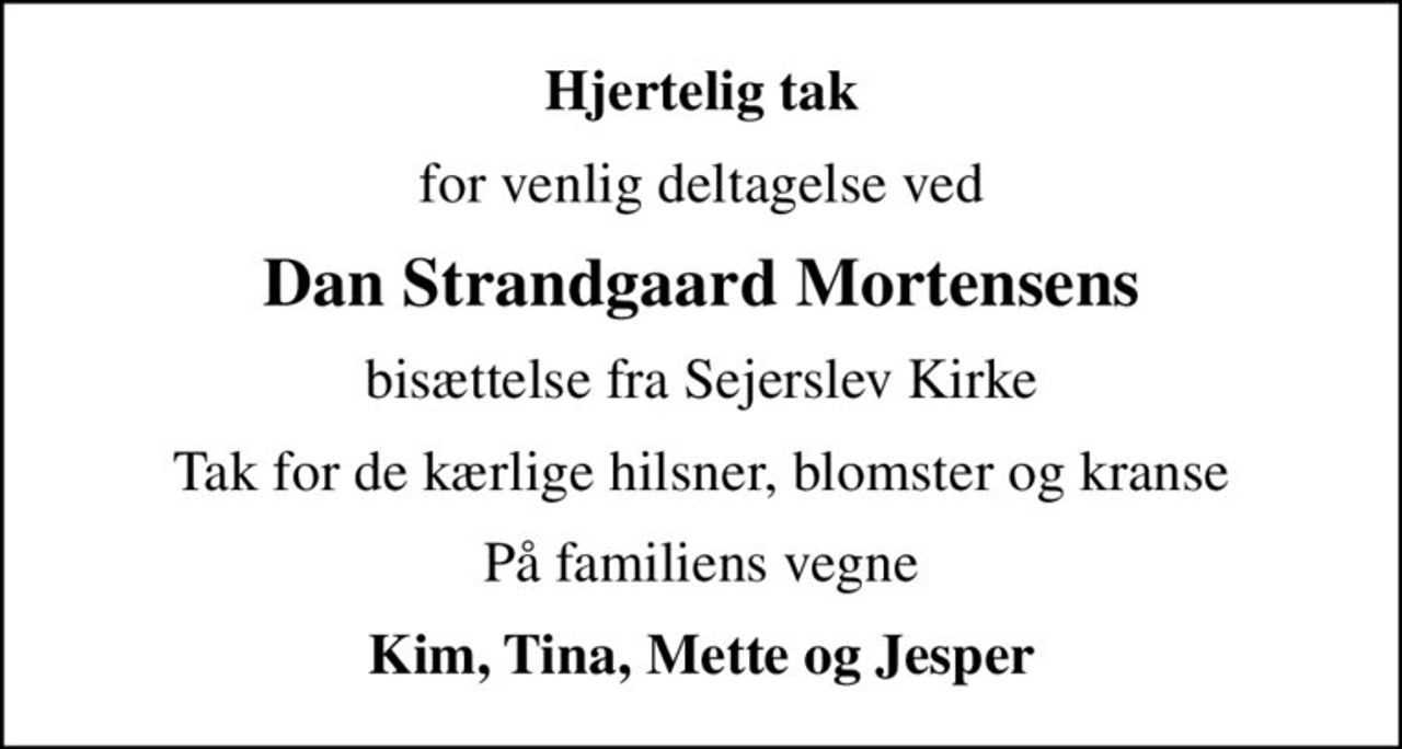 Hjertelig tak
for venlig deltagelse ved
Dan Strandgaard Mortensens
bisættelse fra Sejerslev Kirke
Tak for de kærlige hilsner, blomster og kranse
På familiens vegne
Kim, Tina, Mette og Jesper
