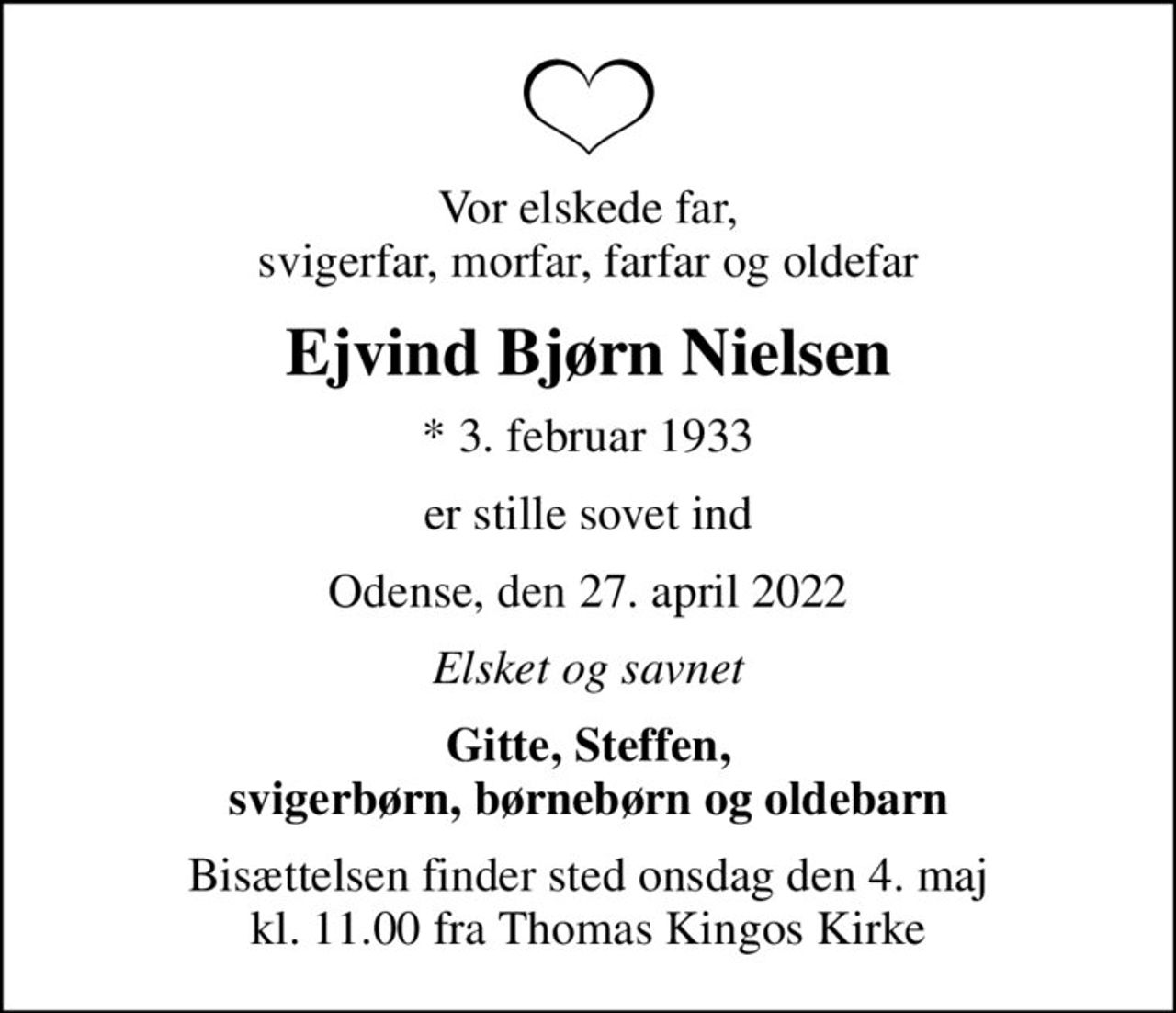 Vor elskede far, svigerfar, morfar, farfar og oldefar
Ejvind Bjørn Nielsen
* 3. februar 1933
er stille sovet ind
Odense, den 27. april 2022
Elsket og savnet
Gitte, Steffen, svigerbørn, børnebørn og oldebarn
Bisættelsen finder sted onsdag den 4. maj kl. 11.00 fra Thomas Kingos Kirke