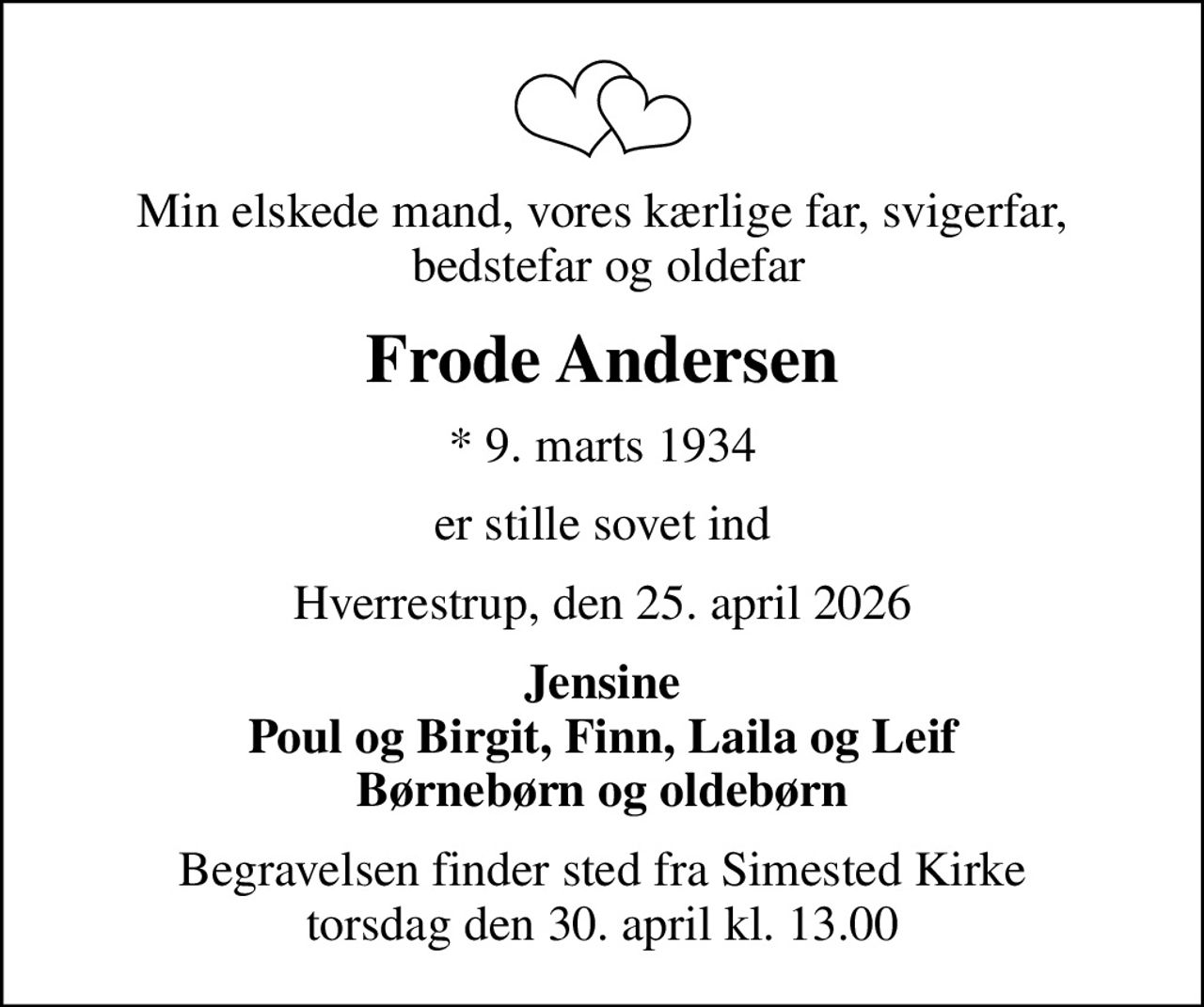 Min elskede mand, vores kærlige far, svigerfar,  bedstefar og oldefar
Frode Andersen
* 9. marts 1934
er stille sovet ind
Hverrestrup, den 25. april 2026
Jensine Poul og Birgit, Finn, Laila og Leif Børnebørn og oldebørn
Begravelsen finder sted fra Simested Kirke  torsdag den 30. april kl. 13.00