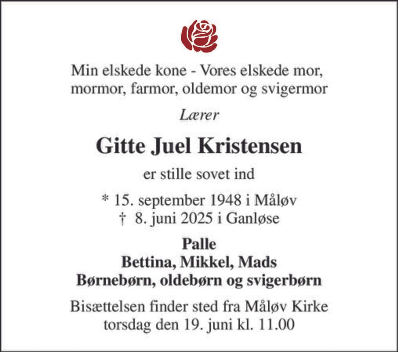 Min elskede kone - Vores elskede mor,  mormor, farmor, oldemor og svigermor
Lærer
Gitte Juel Kristensen
er stille sovet ind
* 15. september 1948 i Måløv
						✝ 8. juni 2025 i Ganløse
Palle Bettina, Mikkel, Mads Børnebørn, oldebørn og svigerbørn
Bisættelsen finder sted fra Måløv Kirke  torsdag den 19. juni kl. 11.00