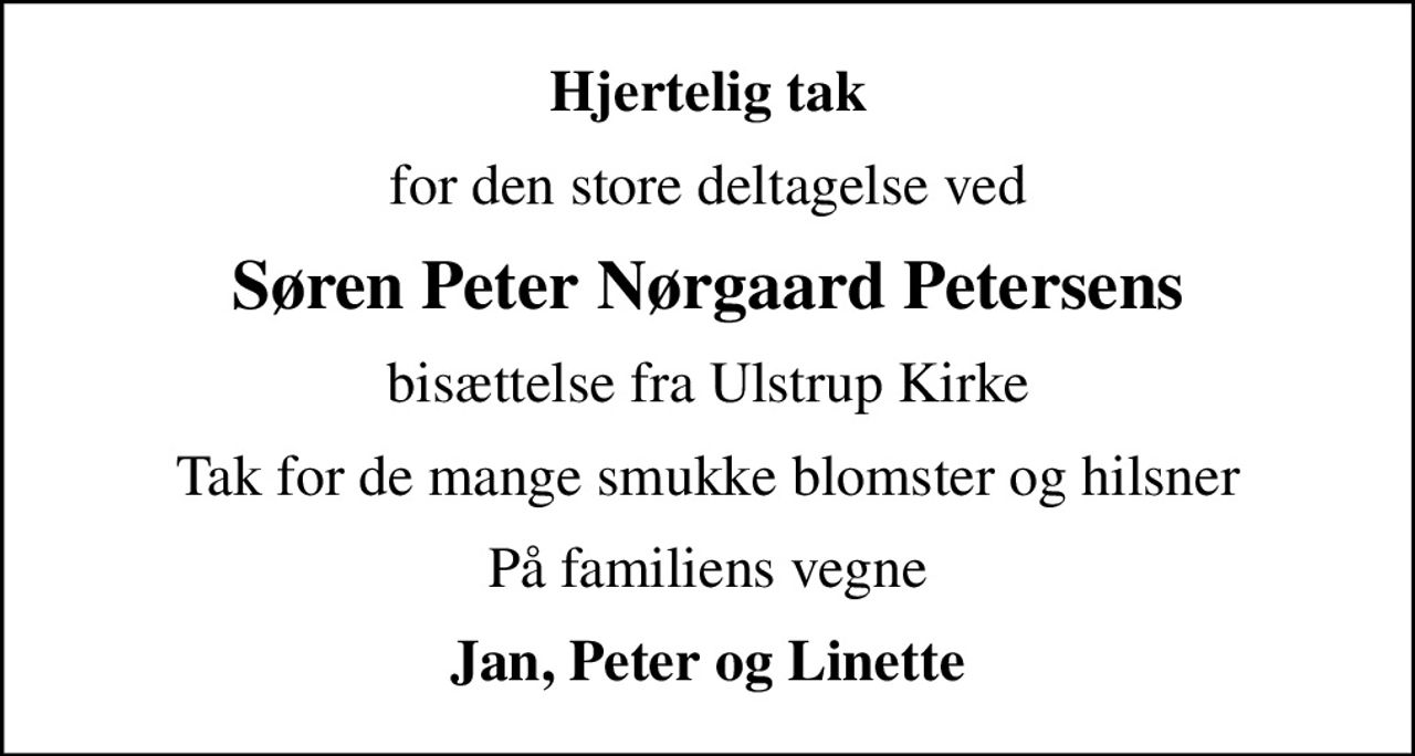 Hjertelig tak
for den store deltagelse ved
Søren Peter Nørgaard Petersens
bisættelse fra Ulstrup Kirke
Tak for de mange smukke blomster og hilsner
På familiens vegne
Jan, Peter og Linette