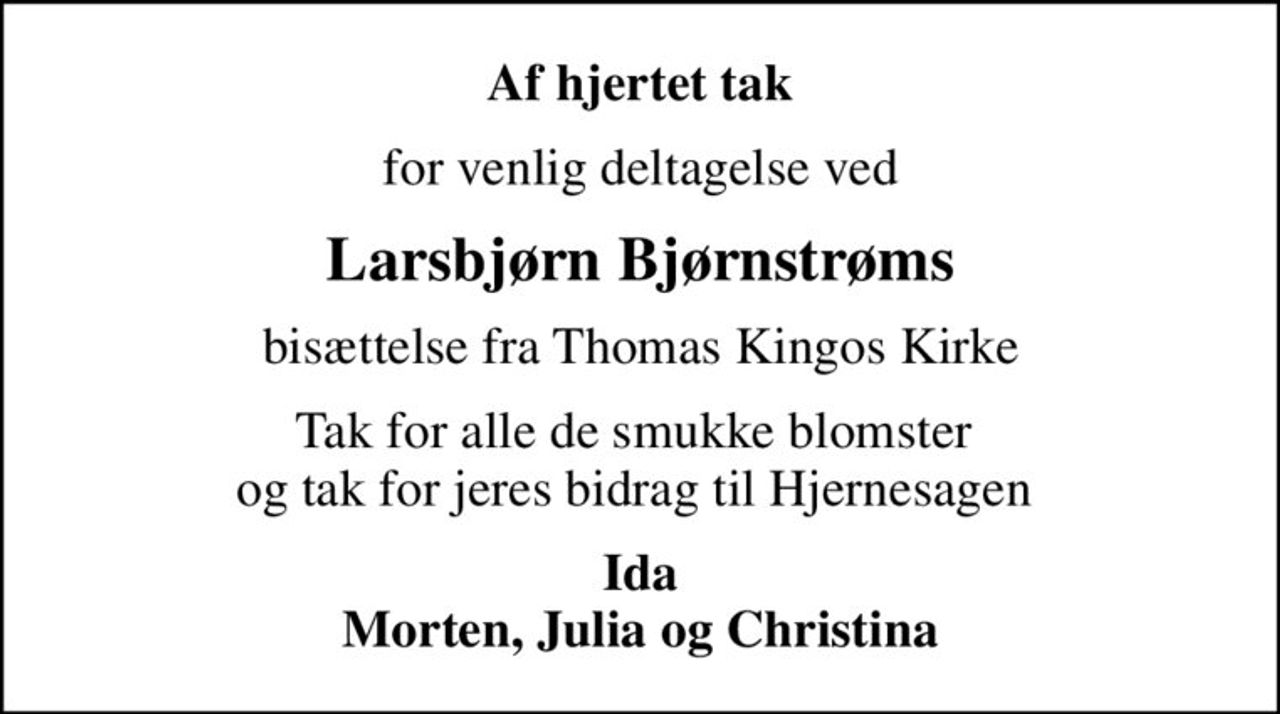 Af hjertet tak
for venlig deltagelse ved
Larsbjørn Bjørnstrøms
bisættelse fra Thomas Kingos Kirke
Tak for alle de smukke blomster  og tak for jeres bidrag til Hjernesagen 
Ida Morten, Julia og Christina