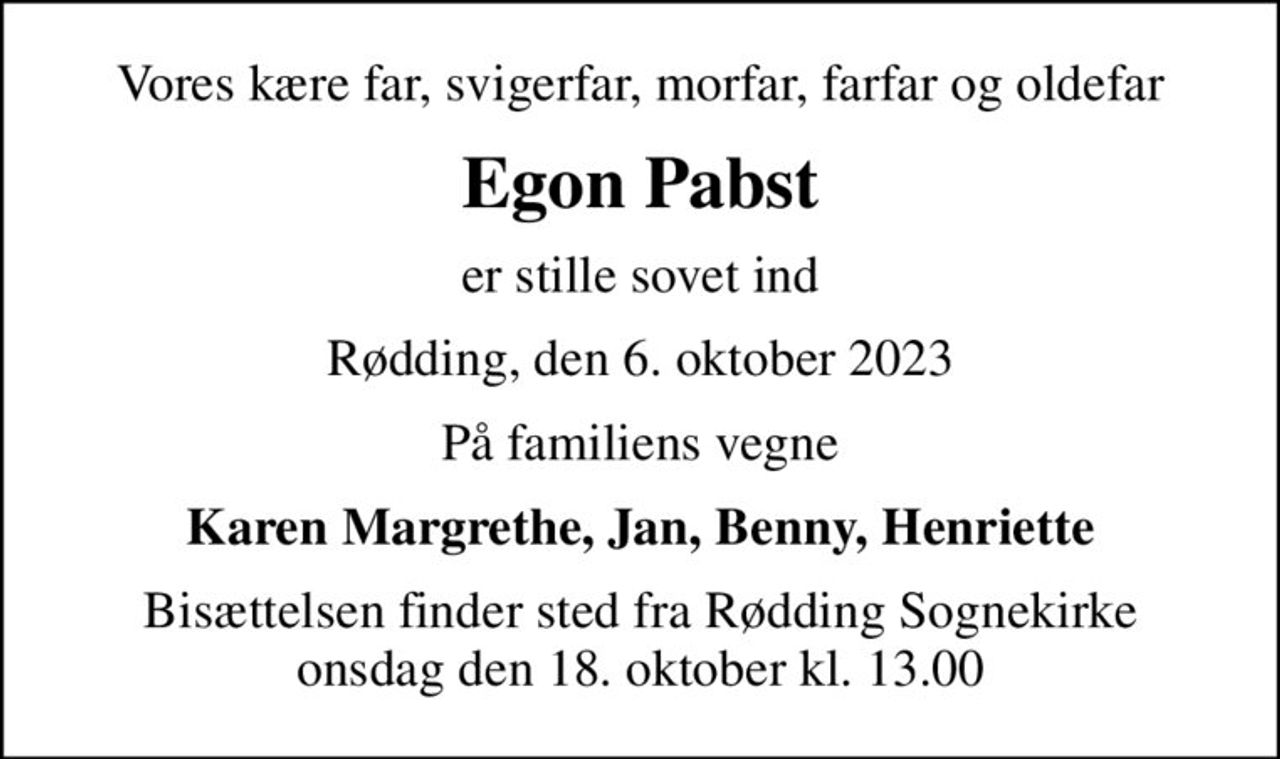 Vores kære far, svigerfar, morfar, farfar og oldefar
Egon Pabst
er stille sovet ind
Rødding, den 6. oktober 2023
På familiens vegne
Karen Margrethe, Jan, Benny, Henriette
Bisættelsen finder sted fra Rødding Sognekirke  onsdag den 18. oktober kl. 13.00