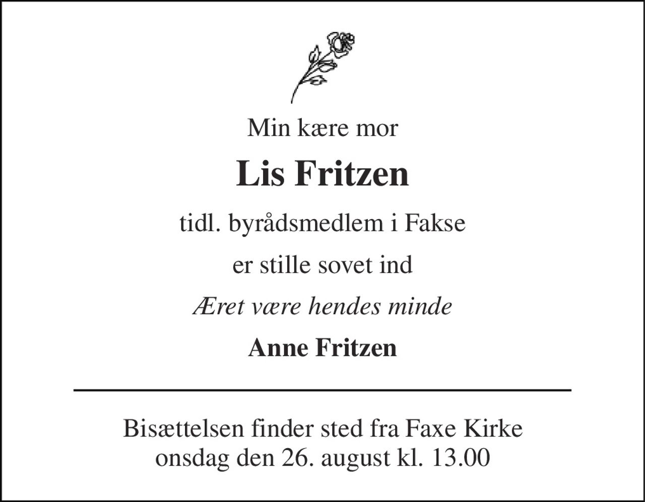Min kære mor 
Lis Fritzen 
tidl. byrådsmedlem i Fakse 
er stille sovet ind 
Æret være hendes minde 
Anne Fritzen 
Bisættelsen​ finder sted fra Faxe Kirke​ onsdag den 26. august​ kl. 13.00
