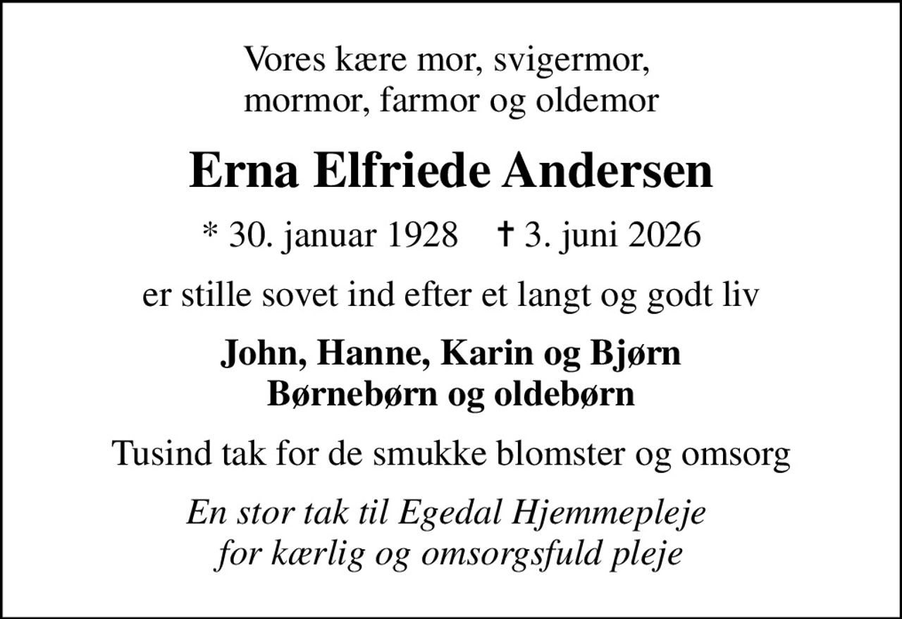 Vores kære mor, svigermor,  mormor, farmor og oldemor
Erna Elfriede Andersen
* 30. januar 1928    ✝ 3. juni 2026
er stille sovet ind efter et langt og godt liv
John, Hanne, Karin og Bjørn Børnebørn og oldebørn
Tusind tak for de smukke blomster og omsorg
En stor tak til Egedal Hjemmepleje  for kærlig og omsorgsfuld pleje