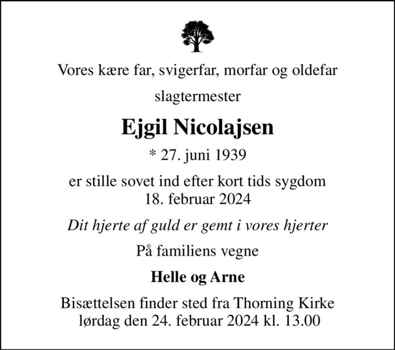 Vores kære far, svigerfar, morfar og oldefar
slagtermester
Ejgil Nicolajsen
* 27. juni 1939
er stille sovet ind efter kort tids sygdom 18. februar 2024
Dit hjerte af guld er gemt i vores hjerter
På familiens vegne
Helle og Arne
Bisættelsen finder sted fra Thorning Kirke  lørdag den 24. februar 2024 kl. 13.00