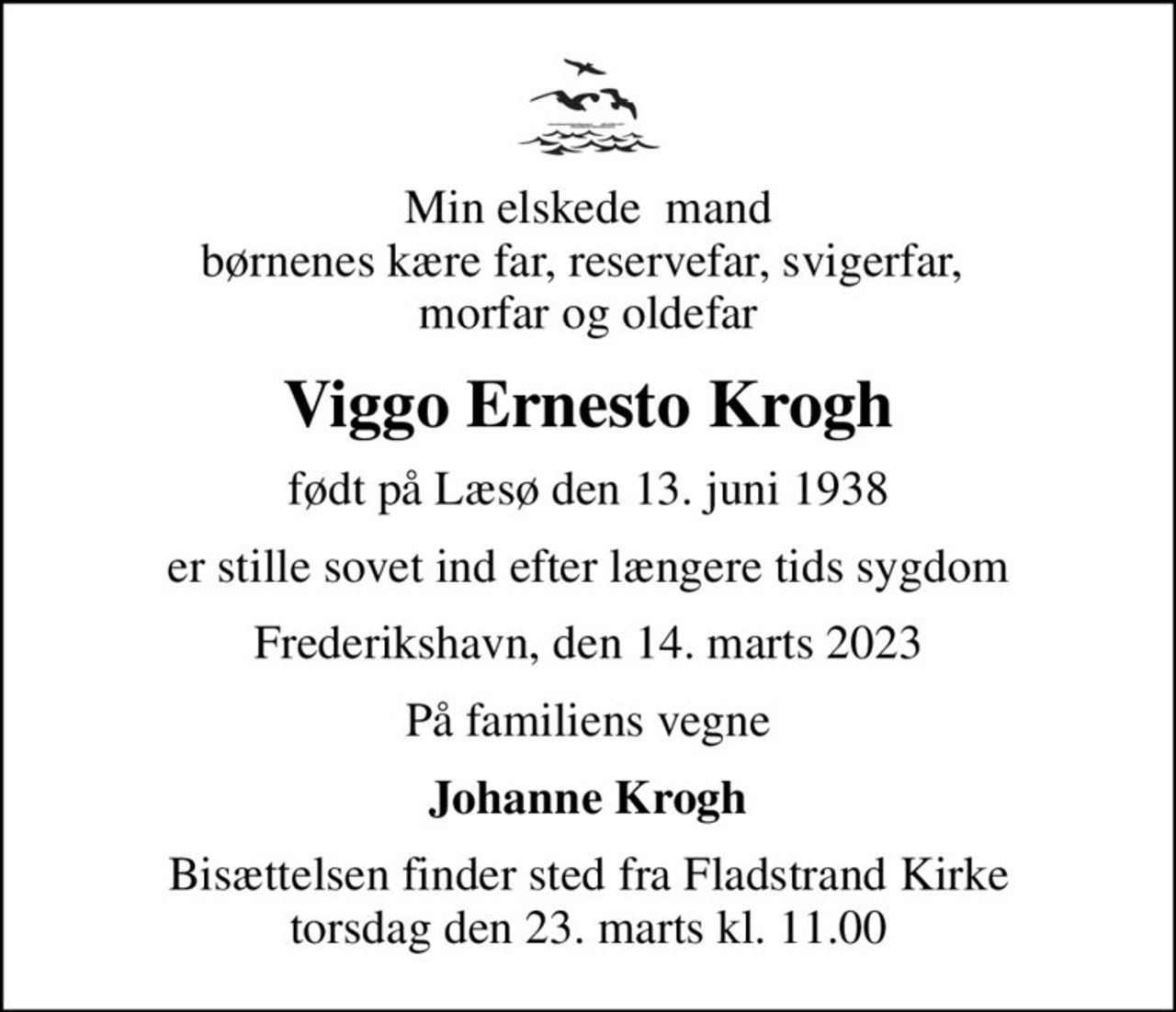 Min elskede  mand børnenes kære far, reservefar, svigerfar,  morfar og oldefar
Viggo Ernesto Krogh
født på Læsø den 13. juni 1938
er stille sovet ind efter længere tids sygdom
Frederikshavn, den 14. marts 2023
På familiens vegne
Johanne Krogh
Bisættelsen finder sted fra Fladstrand Kirke  torsdag den 23. marts kl. 11.00