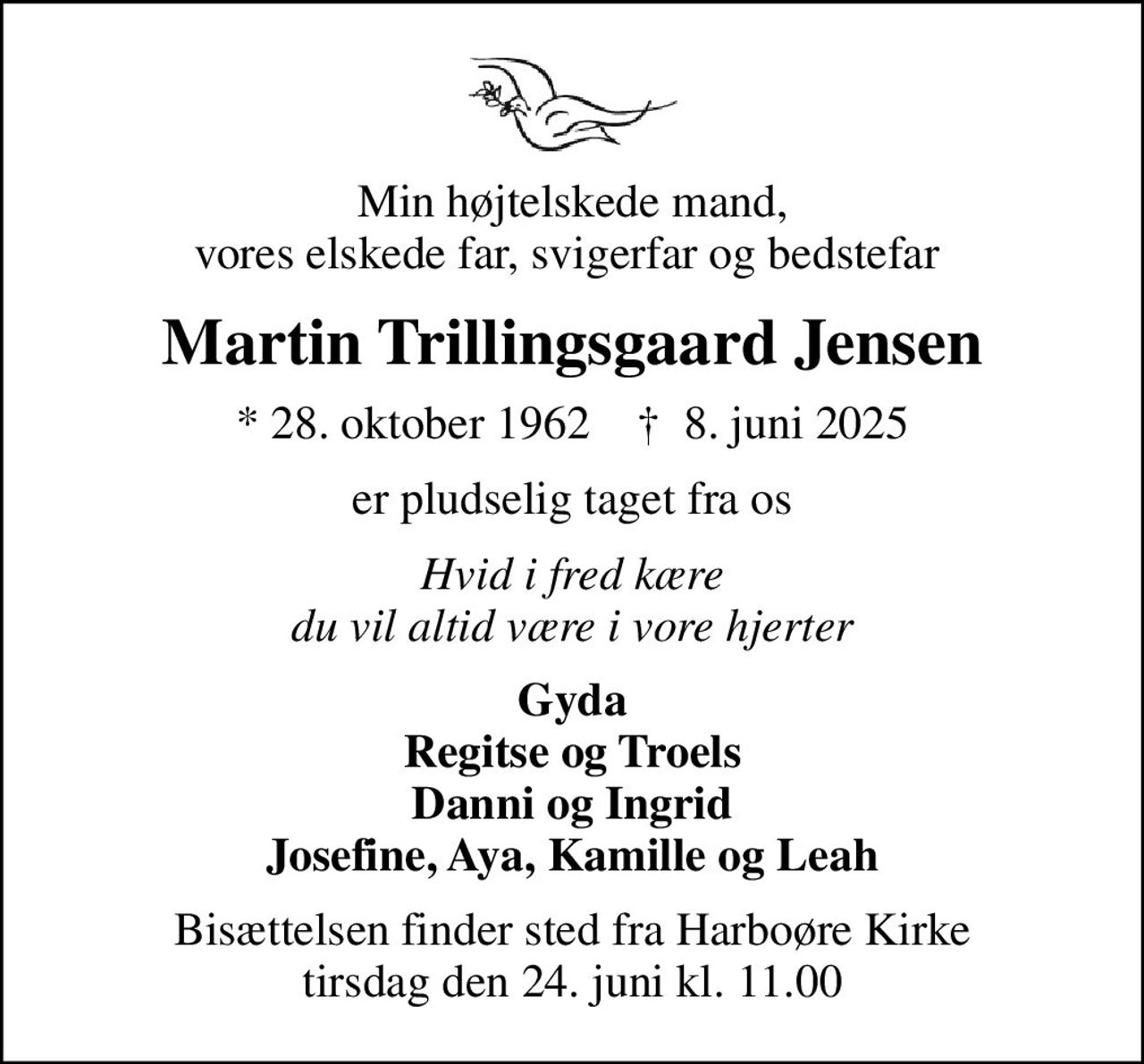 Min højtelskede mand, vores elskede far, svigerfar og bedstefar 
Martin Trillingsgaard Jensen
* 28. oktober 1962    ✝ 8. juni 2025
er pludselig taget fra os
Hvid i fred kære du vil altid være i vore hjerter
Gyda Regitse og Troels Danni og Ingrid Josefine, Aya, Kamille og Leah
Bisættelsen finder sted fra Harboøre Kirke  tirsdag den 24. juni kl. 11.00