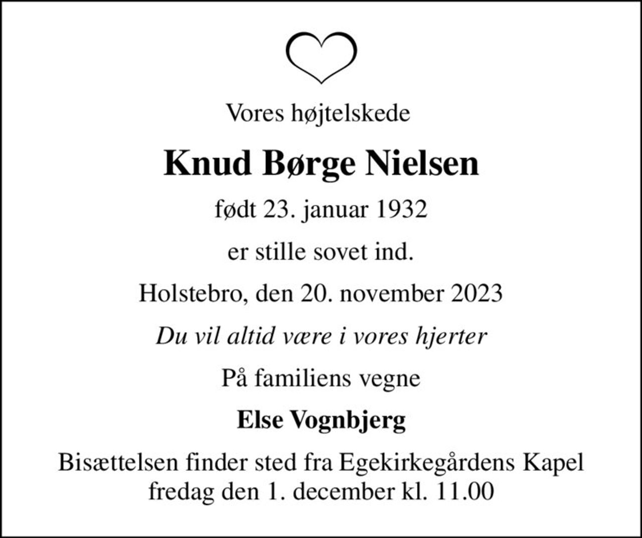Vores højtelskede 
Knud Børge Nielsen
født 23. januar 1932
er stille sovet ind.
Holstebro, den 20. november 2023
Du vil altid være i vores hjerter
På familiens vegne
Else Vognbjerg
Bisættelsen finder sted fra Egekirkegårdens Kapel  fredag den 1. december kl. 11.00