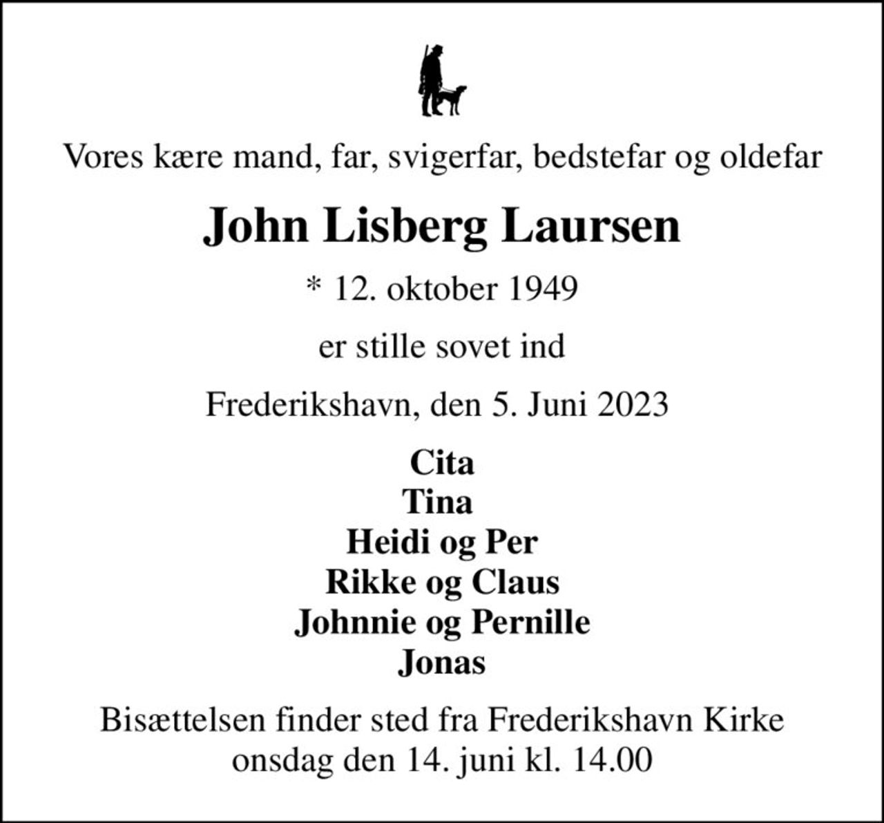Vores kære mand, far, svigerfar, bedstefar og oldefar
John Lisberg Laursen
* 12. oktober 1949
er stille sovet ind
Frederikshavn, den 5. Juni 2023 
Cita Tina  Heidi og Per Rikke og Claus Johnnie og Pernille Jonas
Bisættelsen finder sted fra Frederikshavn Kirke  onsdag den 14. juni kl. 14.00