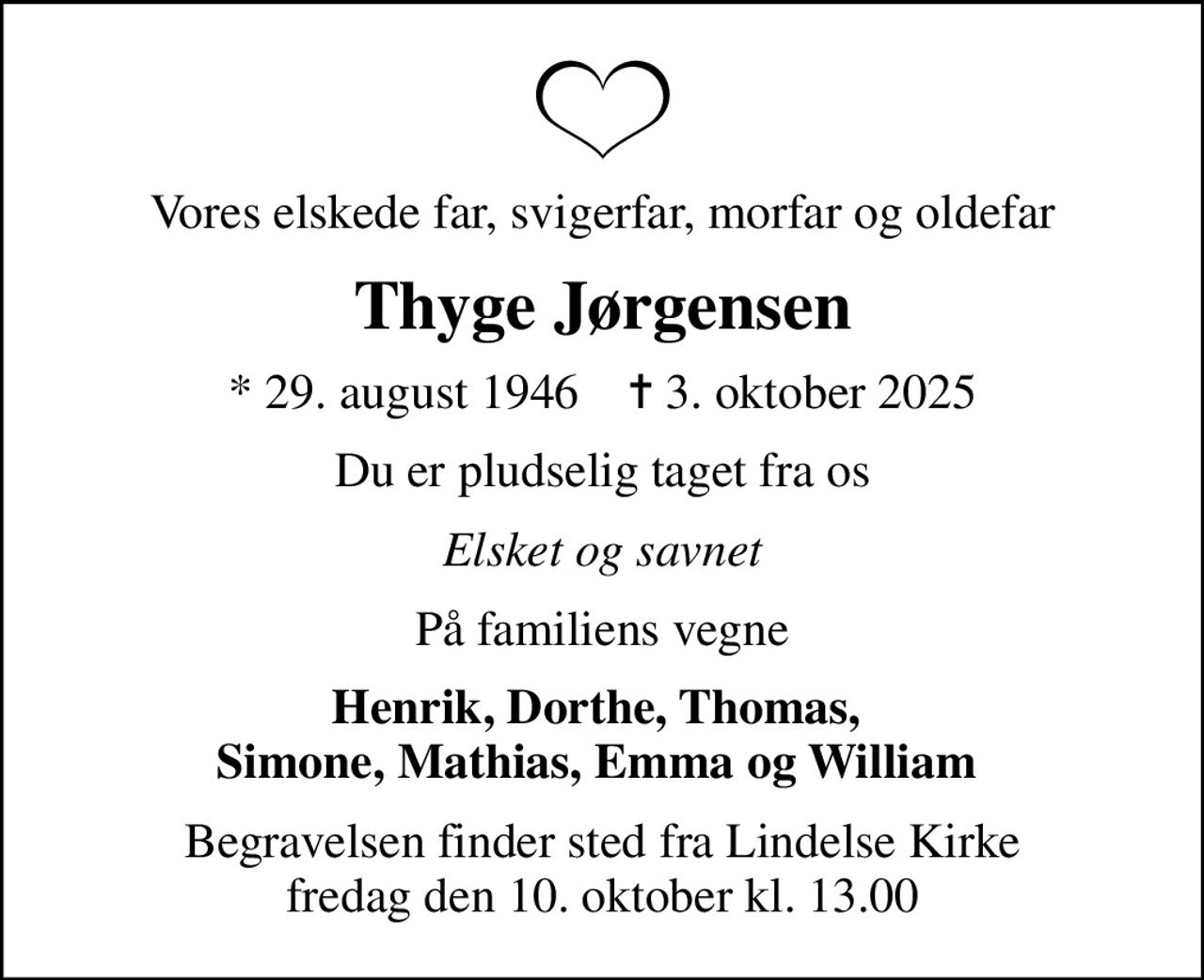 Vores elskede far, svigerfar, morfar og oldefar
Thyge Jørgensen
* 29. august 1946    ✝ 3. oktober 2025
Du er pludselig taget fra os
Elsket og savnet
På familiens vegne
Henrik, Dorthe, Thomas,  Simone, Mathias, Emma og William 
Begravelsen finder sted fra Lindelse Kirke  fredag den 10. oktober kl. 13.00