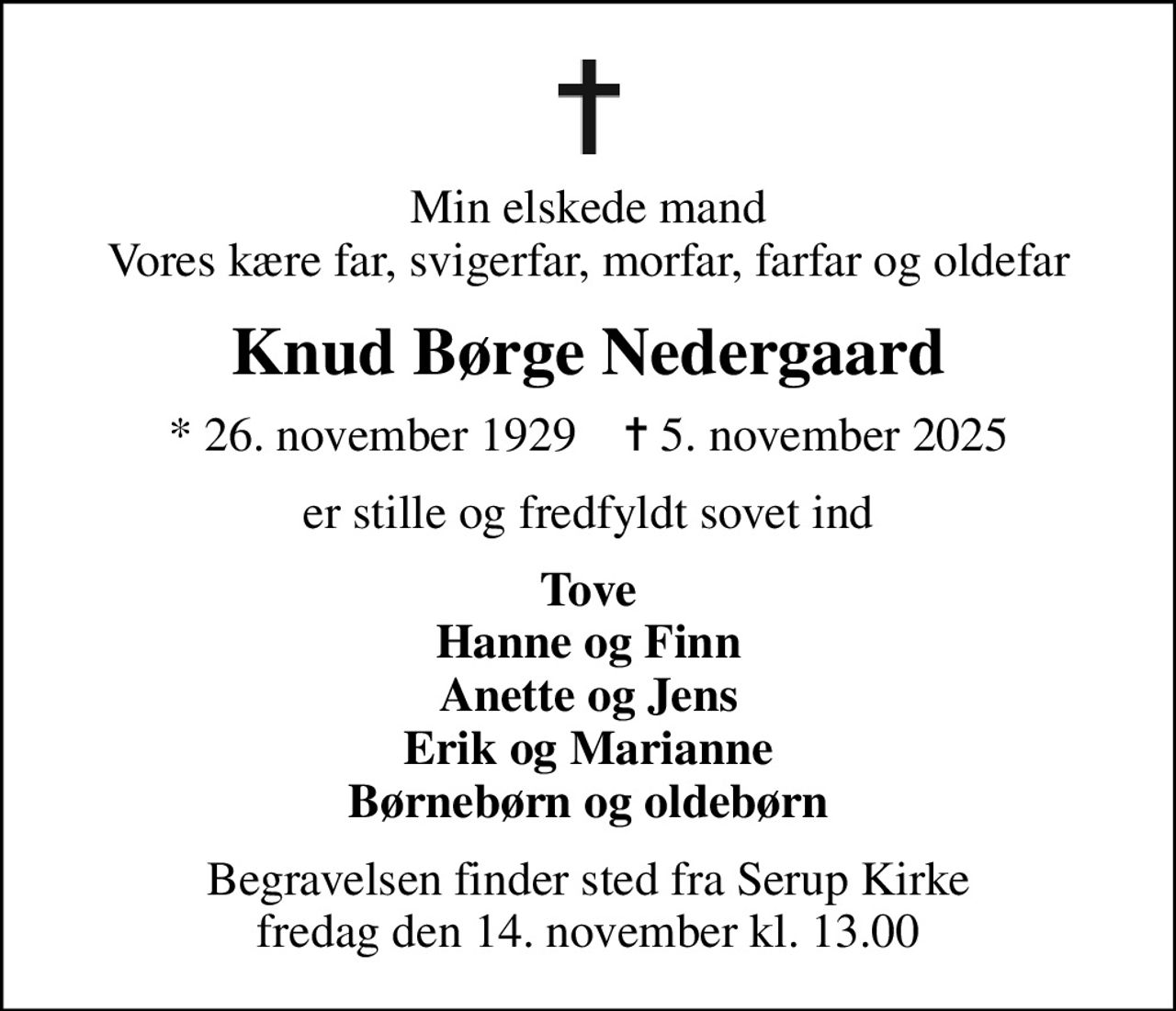 Min elskede mand Vores kære far, svigerfar, morfar, farfar og oldefar
Knud Børge Nedergaard
* 26. november 1929    ✝ 5. november 2025
er stille og fredfyldt sovet ind
Tove Hanne og Finn Anette og Jens Erik og Marianne Børnebørn og oldebørn
Begravelsen finder sted fra Serup Kirke  fredag den 14. november kl. 13.00