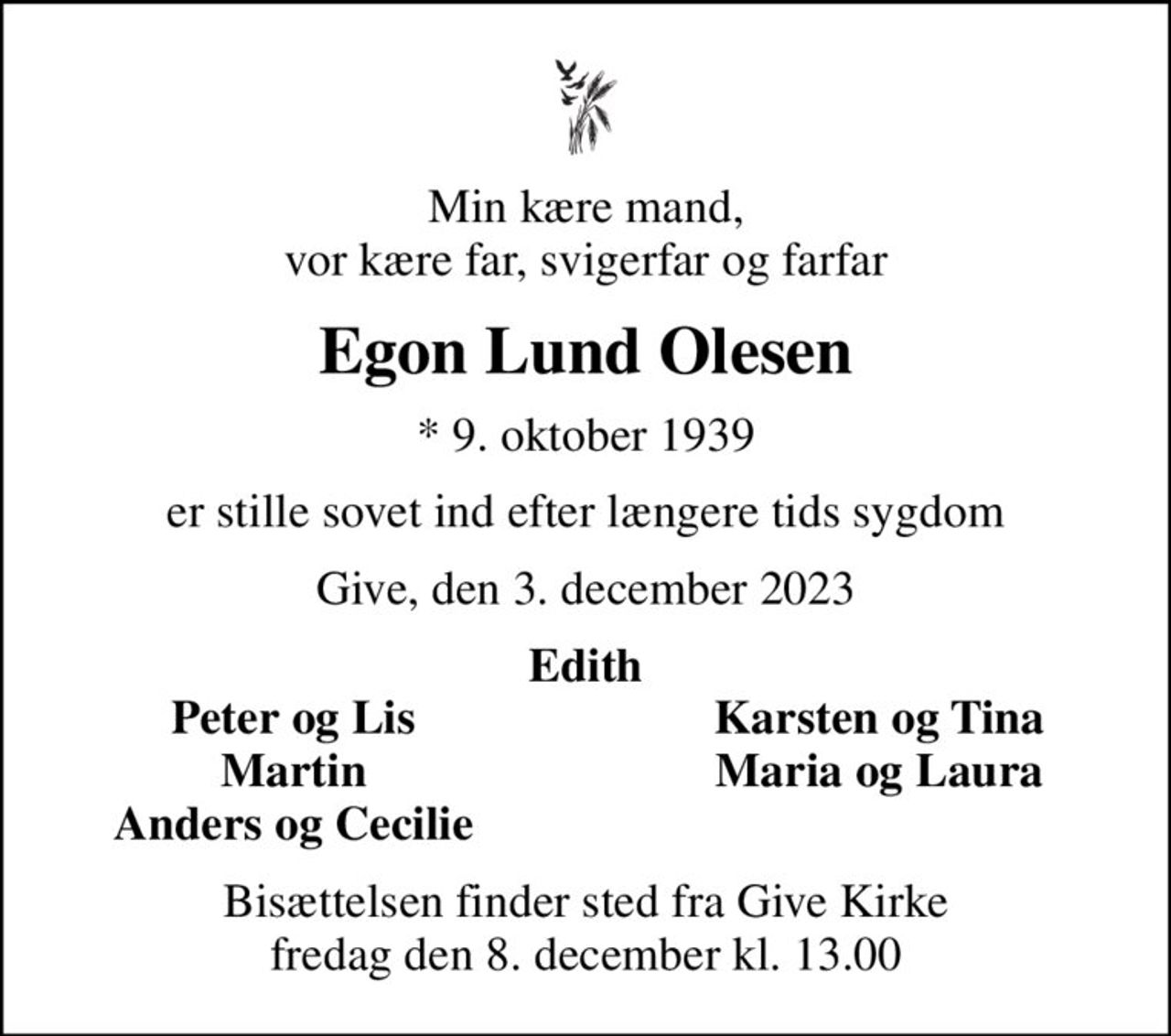 Min kære mand, vor kære far, svigerfar og farfar
Egon Lund Olesen
* 9. oktober 1939
er stille sovet ind efter længere tids sygdom
Give, den 3. december 2023
Edith
Peter og Lis
Karsten og Tina
Martin
Maria og Laura
Anders og Cecilie
Bisættelsen finder sted fra Give Kirke  fredag den 8. december kl. 13.00