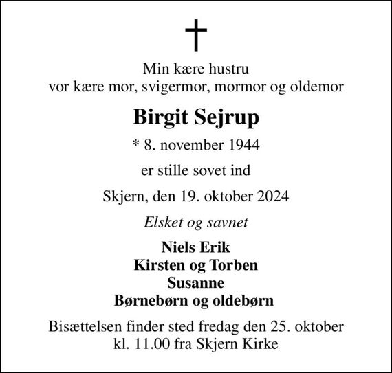 Min kære hustru vor kære mor, svigermor, mormor og oldemor
Birgit Sejrup
* 8. november 1944
er stille sovet ind
Skjern, den 19. oktober 2024
Elsket og savnet
Niels Erik Kirsten og Torben Susanne Børnebørn og oldebørn 
Bisættelsen finder sted fredag den 25. oktober kl. 11.00 fra Skjern Kirke