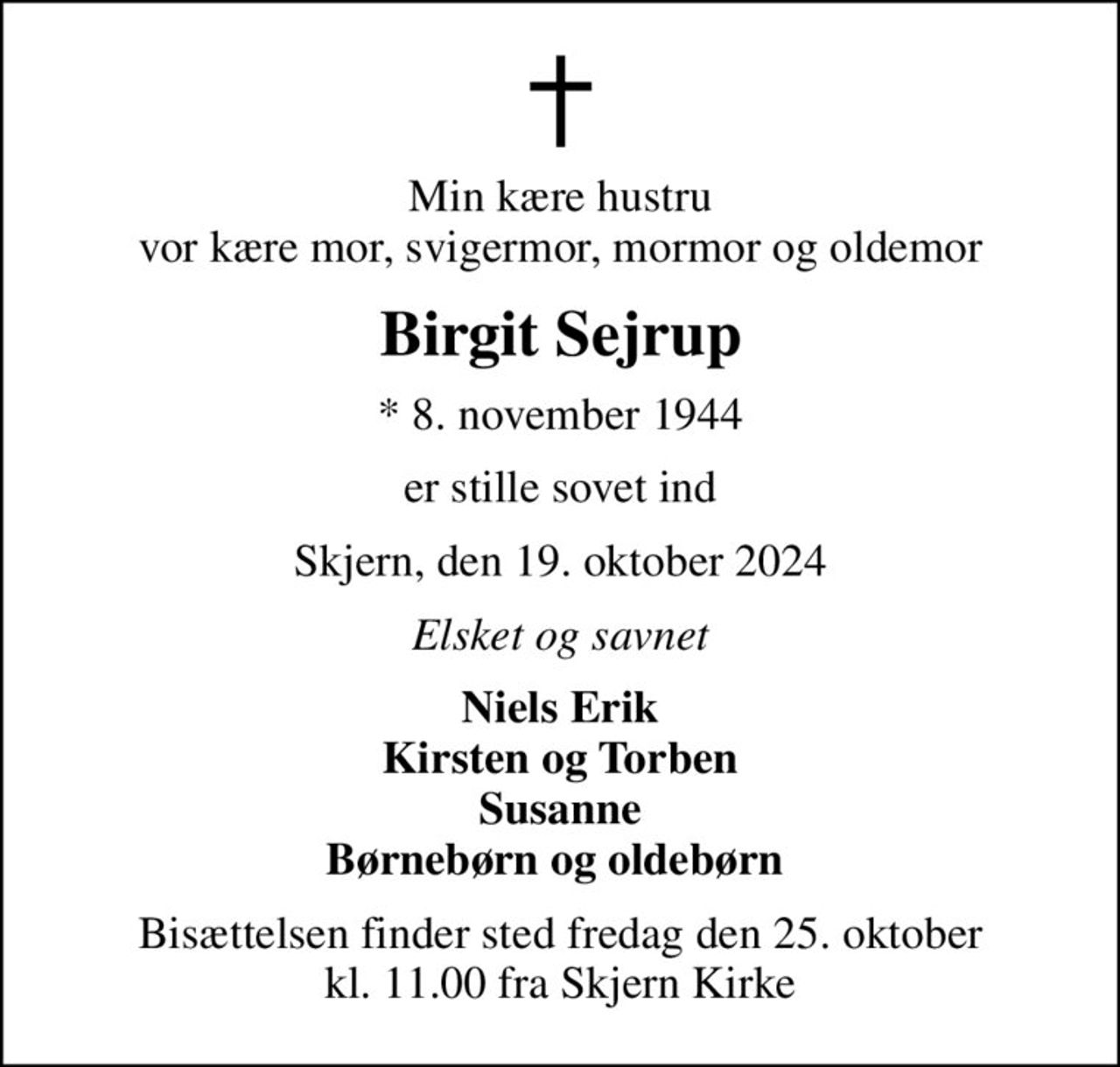Min kære hustru vor kære mor, svigermor, mormor og oldemor
Birgit Sejrup
* 8. november 1944
er stille sovet ind
Skjern, den 19. oktober 2024
Elsket og savnet
Niels Erik Kirsten og Torben Susanne Børnebørn og oldebørn 
Bisættelsen finder sted fredag den 25. oktober kl. 11.00 fra Skjern Kirke