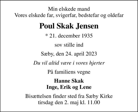 Min elskede mand Vores elskede far, svigerfar, bedstefar og oldefar
Poul Skak Jensen
* 21. december 1935
sov stille ind
Sæby, den 24. april 2023
Du vil altid være i vores hjerter
På familiens vegne
Hanne Skak Inge, Erik og Lene
Bisættelsen finder sted fra Sæby Kirke  tirsdag den 2. maj kl. 11.00