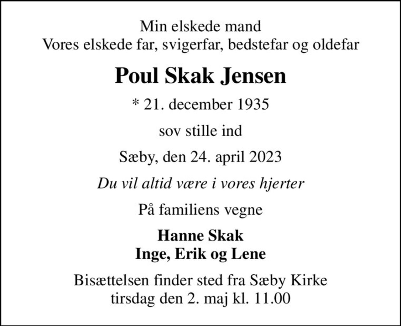 Min elskede mand Vores elskede far, svigerfar, bedstefar og oldefar
Poul Skak Jensen
* 21. december 1935
sov stille ind
Sæby, den 24. april 2023
Du vil altid være i vores hjerter
På familiens vegne
Hanne Skak Inge, Erik og Lene
Bisættelsen finder sted fra Sæby Kirke  tirsdag den 2. maj kl. 11.00