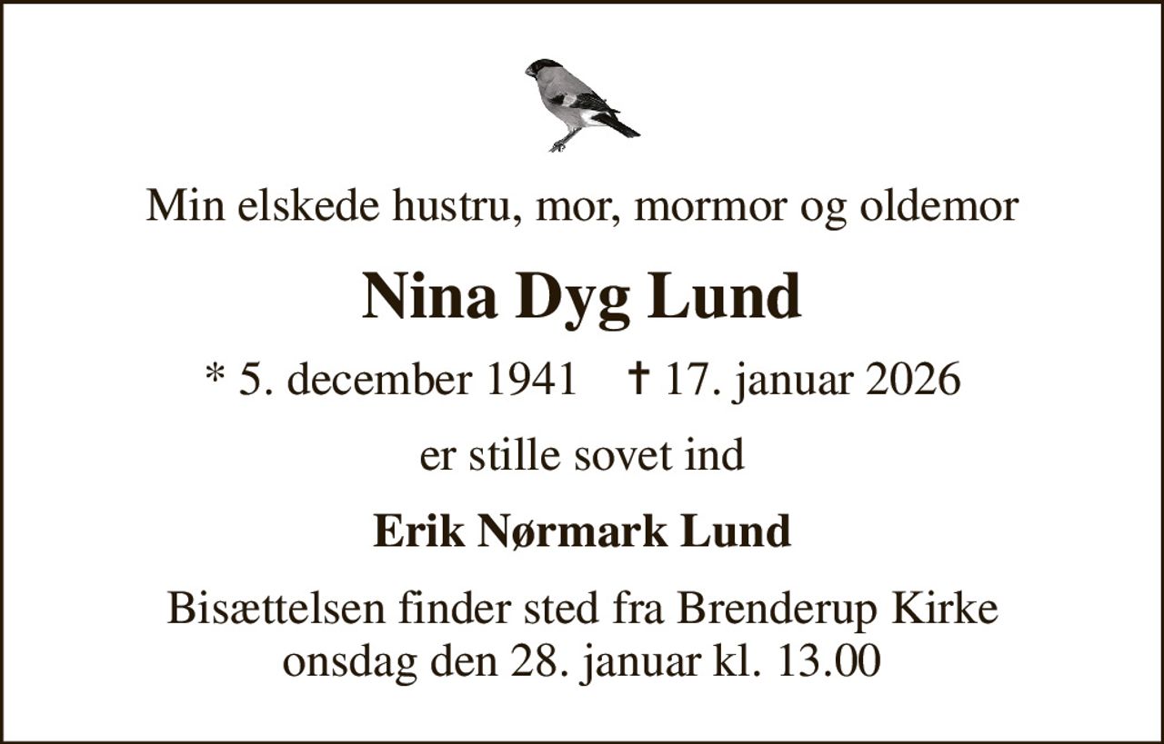 Min elskede hustru, mor, mormor og oldemor
Nina Dyg Lund
* 5. december 1941    ✝ 17. januar 2026
er stille sovet ind
Erik Nørmark Lund
Bisættelsen finder sted fra Brenderup Kirke  onsdag den 28. januar kl. 13.00