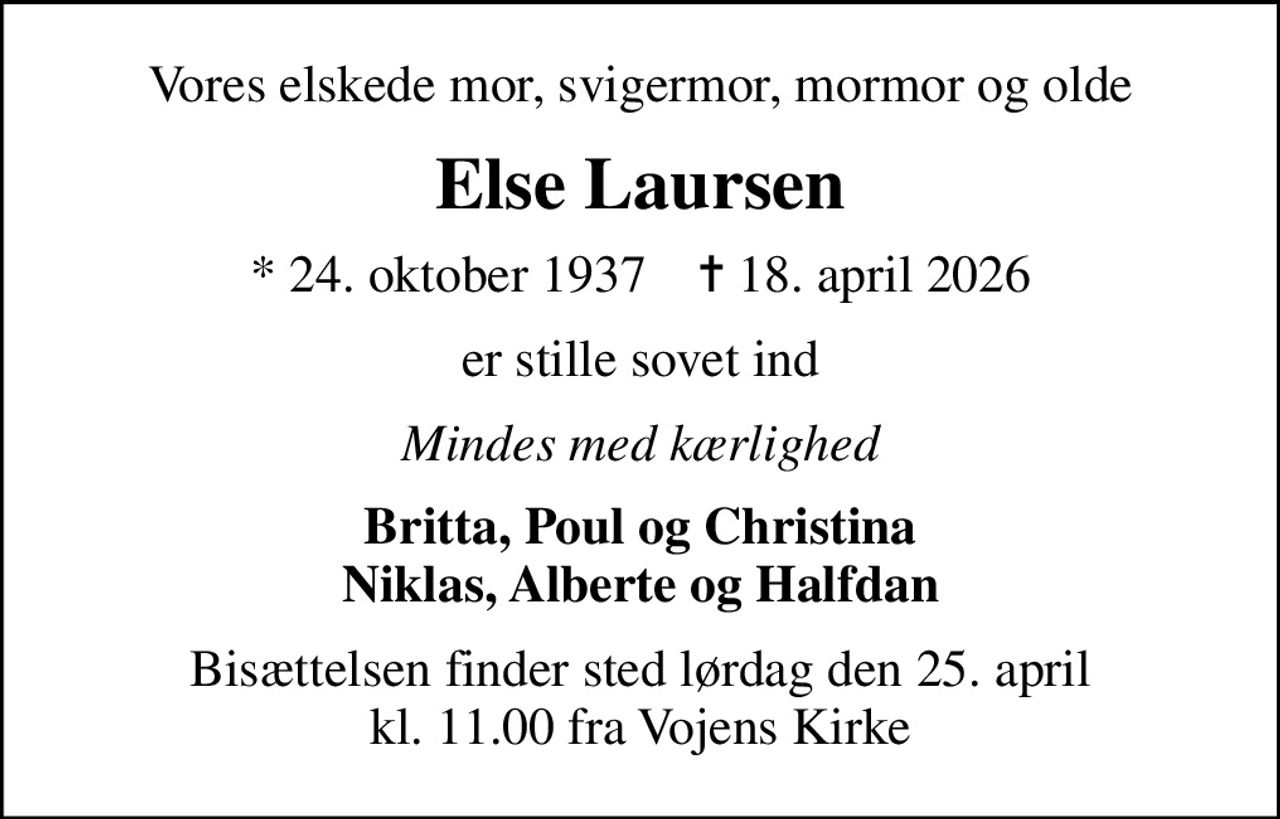 Vores elskede mor, svigermor, mormor og olde
Else Laursen
* 24. oktober 1937    ✝ 18. april 2026
er stille sovet ind
Mindes med kærlighed
Britta, Poul og Christina Niklas, Alberte og Halfdan
Bisættelsen finder sted lørdag den 25. april kl. 11.00 fra Vojens Kirke