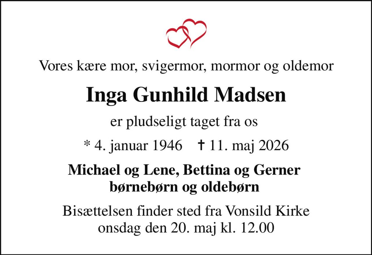 Vores kære mor, svigermor, mormor og oldemor
Inga Gunhild Madsen
er pludseligt taget fra os 
* 4. januar 1946    ✝ 11. maj 2026
Michael og Lene, Bettina og Gerner  børnebørn og oldebørn 
Bisættelsen finder sted fra Vonsild Kirke  onsdag den 20. maj kl. 12.00