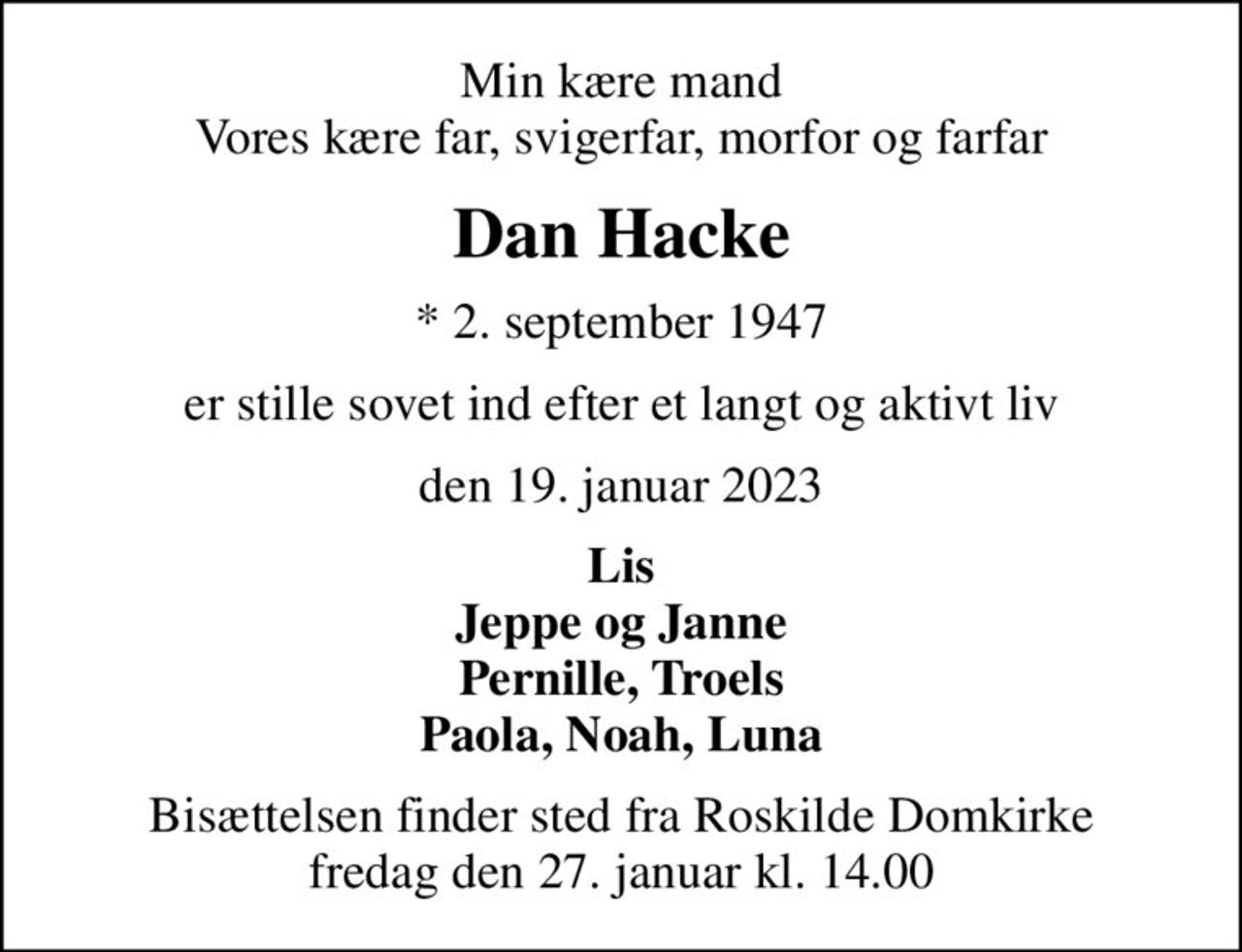 Min kære mand Vores kære far, svigerfar, morfor og farfar
Dan Hacke
* 2. september 1947
er stille sovet ind efter et langt og aktivt liv
den 19. januar 2023
Lis Jeppe og Janne Pernille, Troels Paola, Noah, Luna
Bisættelsen finder sted fra Roskilde Domkirke  fredag den 27. januar kl. 14.00