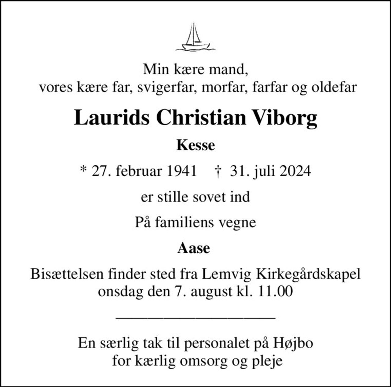Min kære mand,  vores kære far, svigerfar, morfar, farfar og oldefar
Laurids Christian Viborg
Kesse
* 27. februar 1941    ✝ 31. juli 2024
er stille sovet ind
På familiens vegne
Aase 
Bisættelsen finder sted fra Lemvig Kirkegårdskapel  onsdag den 7. august kl. 11.00 
En særlig tak til personalet på Højbo  for kærlig omsorg og pleje