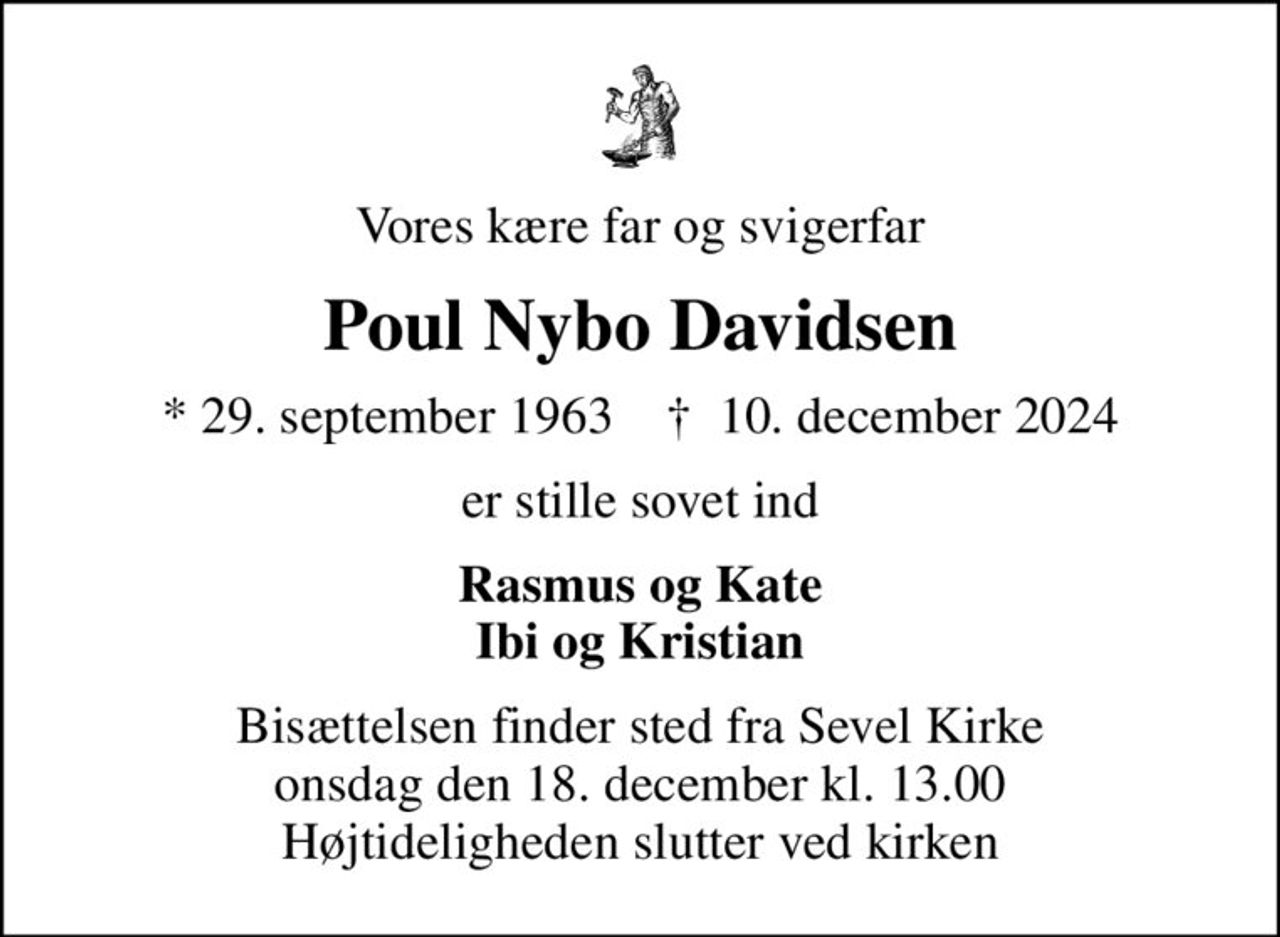 Vores kære far og svigerfar
Poul Nybo Davidsen
* 29. september 1963    ✝ 10. december 2024
er stille sovet ind
Rasmus og Kate Ibi og Kristian
Bisættelsen finder sted fra Sevel Kirke  onsdag den 18. december kl. 13.00  Højtideligheden slutter ved kirken