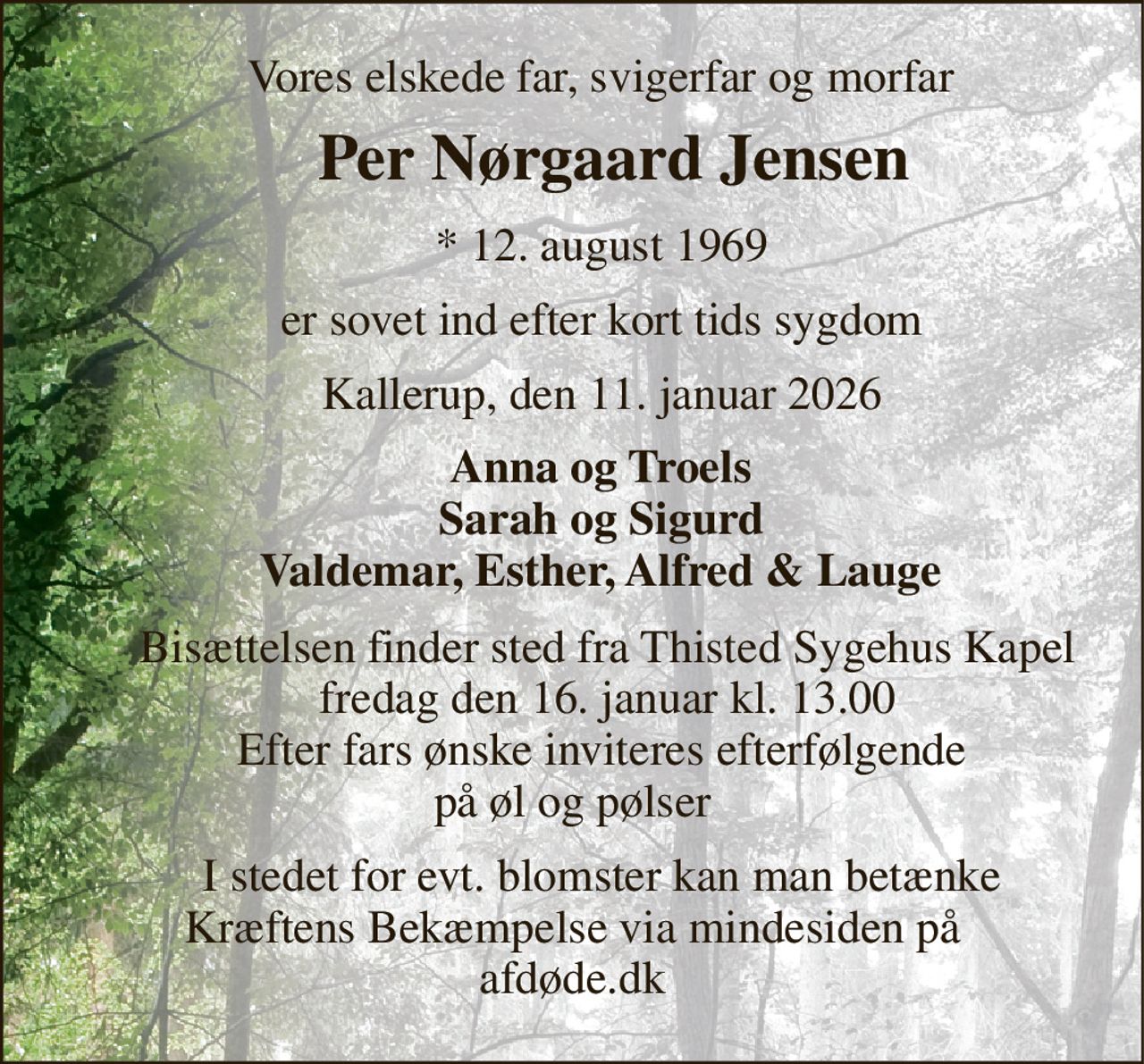 Vores elskede far, svigerfar og morfar 
     Per Nørgaard Jensen 
     *​ 12. august 1969 
     er sovet ind efter kort tids sygdom 
     Kallerup, den 11. januar 2026 
     Anna og Troels      Sarah og Sigurd      Valdemar, Esther, Alfred & Lauge 
      Bisættelsen​ finder sted fra Thisted Sygehus Kapel​       fredag den 16. januar​ kl. 13.00       Efter fars ønske inviteres efterfølgende  på øl og pølser 
      I stedet for evt. blomster kan man betænke   Kræftens Bekæmpelse via mindesiden på  afdøde.dk