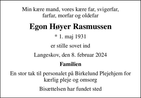 Min kære mand, vores kære far, svigerfar, farfar, morfar og oldefar
Egon Høyer Rasmussen
* 1. maj 1931
er stille sovet ind
Langeskov, den 8. februar 2024
Familien
En stor tak til personalet på Birkelund Plejehjem for kærlig pleje og omsorg
Bisættelsen har fundet sted