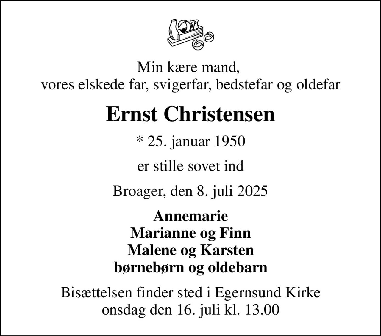 Min kære mand,  vores elskede far, svigerfar, bedstefar og oldefar
Ernst Christensen
* 25. januar 1950
er stille sovet ind
Broager, den 8. juli 2025
Annemarie Marianne og Finn Malene og Karsten børnebørn og oldebarn
Bisættelsen finder sted i Egernsund Kirke  onsdag den 16. juli kl. 13.00
