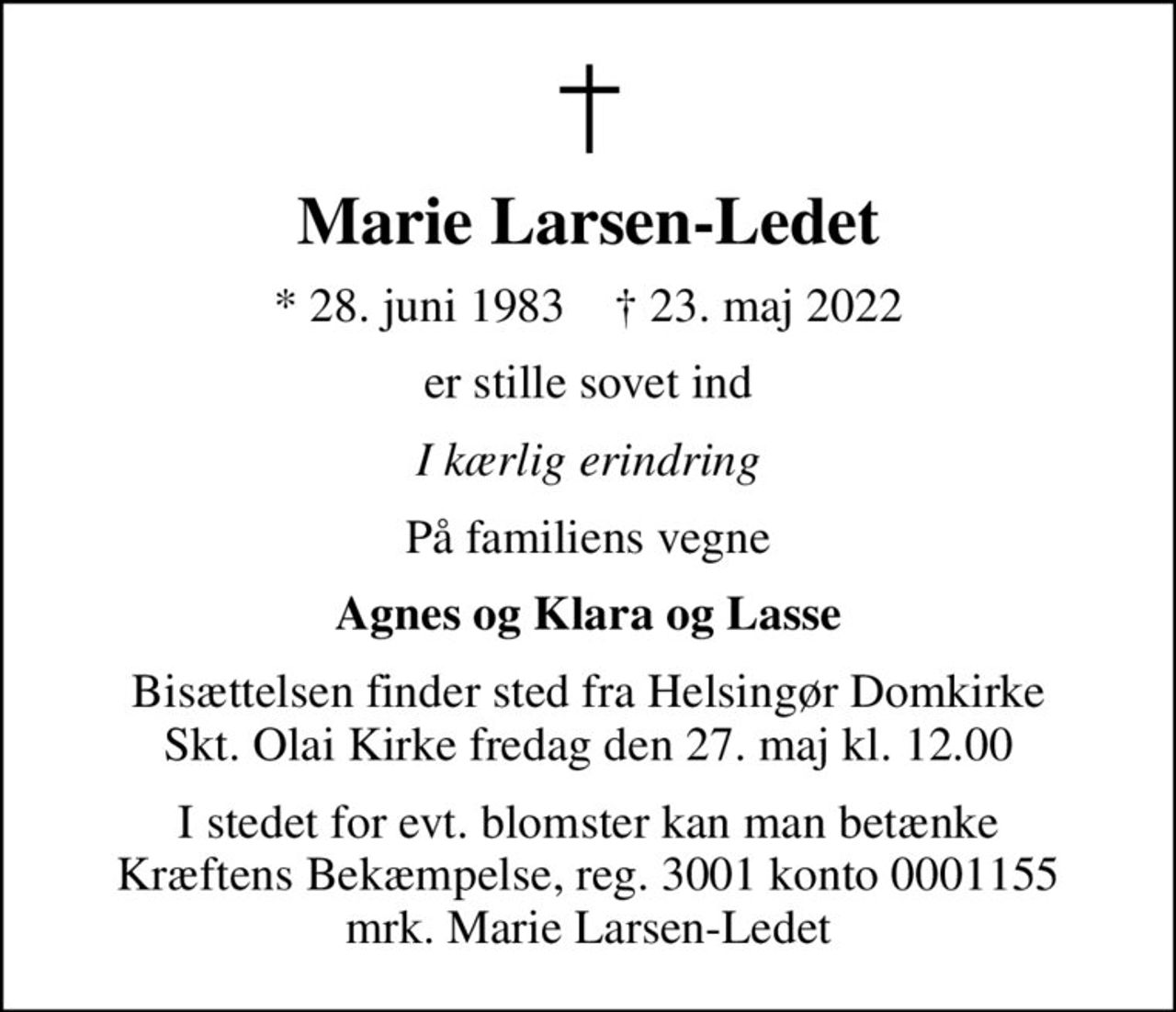 Marie Larsen-Ledet
* 28. juni 1983    ✝ 23. maj 2022
er stille sovet ind
I kærlig erindring
På familiens vegne
Agnes og Klara og Lasse
Bisættelsen finder sted fra Helsingør Domkirke Skt. Olai Kirke  fredag den 27. maj kl. 12.00 
I stedet for evt. blomster kan man betænke
					Kræftens Bekæmpelse reg.3001konto0001155mrk. Marie
					Larsen-Ledet