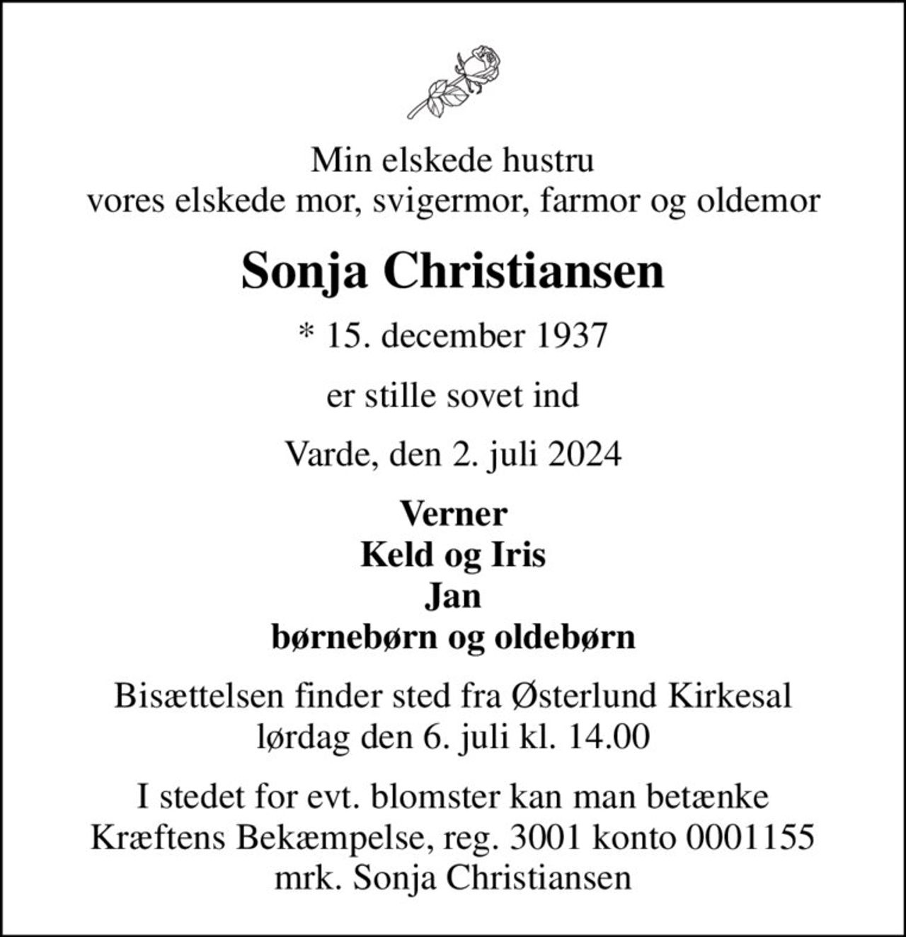 Min elskede hustru vores elskede mor, svigermor, farmor og oldemor
Sonja Christiansen
* 15. december 1937
er stille sovet ind
Varde, den 2. juli 2024
Verner Keld og Iris Jan børnebørn og oldebørn
Bisættelsen finder sted fra Østerlund Kirkesal  lørdag den 6. juli kl. 14.00 
I stedet for evt. blomster kan man betænke
					Kræftens Bekæmpelse reg.3001konto0001155mrk. Sonja
					Christiansen