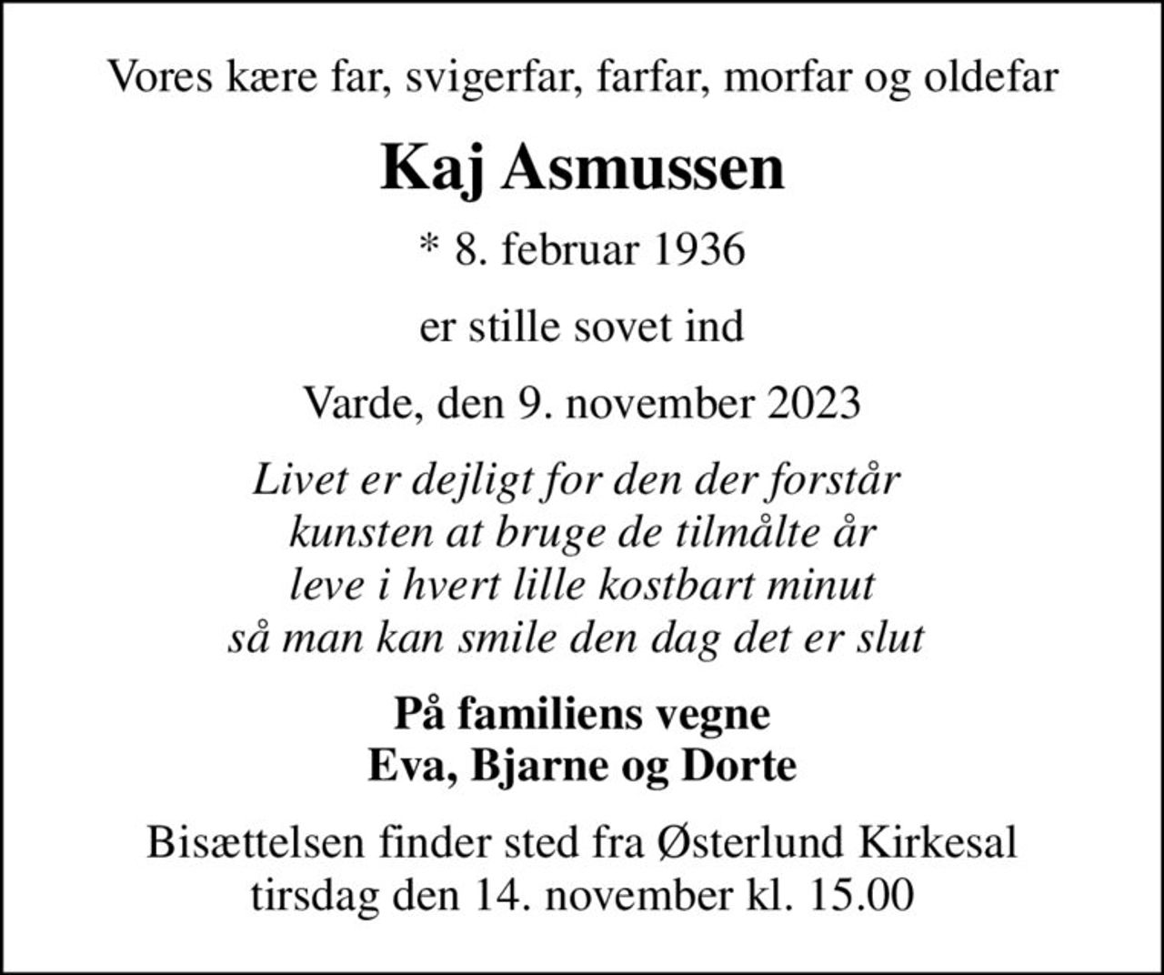 Vores kære far, svigerfar, farfar, morfar og oldefar
Kaj Asmussen
* 8. februar 1936
er stille sovet ind
Varde, den 9. november 2023
Livet er dejligt for den der forstår  kunsten at bruge de tilmålte år leve i hvert lille kostbart minut så man kan smile den dag det er slut 
På familiens vegne Eva, Bjarne og Dorte
Bisættelsen finder sted fra Østerlund Kirkesal  tirsdag den 14. november kl. 15.00
