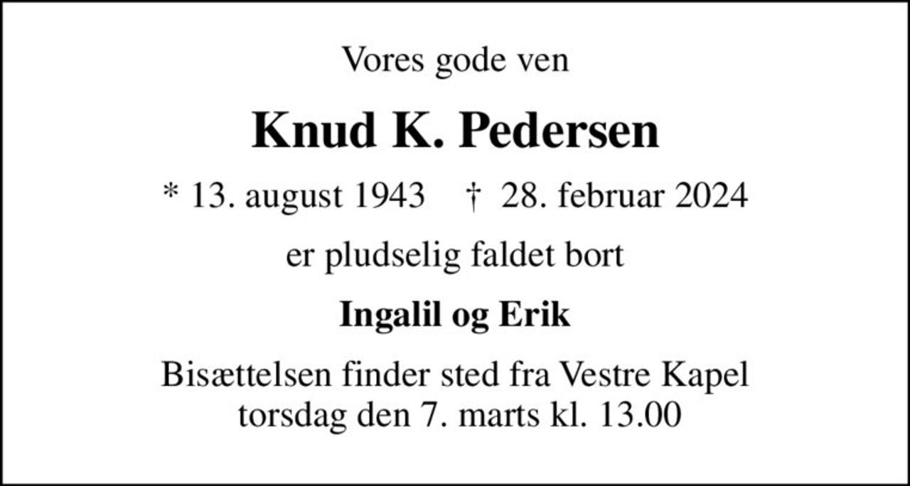 Vores gode ven
Knud K. Pedersen
* 13. august 1943    ✝ 28. februar 2024
er pludselig faldet bort
Ingalil og Erik
Bisættelsen finder sted fra Vestre Kapel  torsdag den 7. marts kl. 13.00