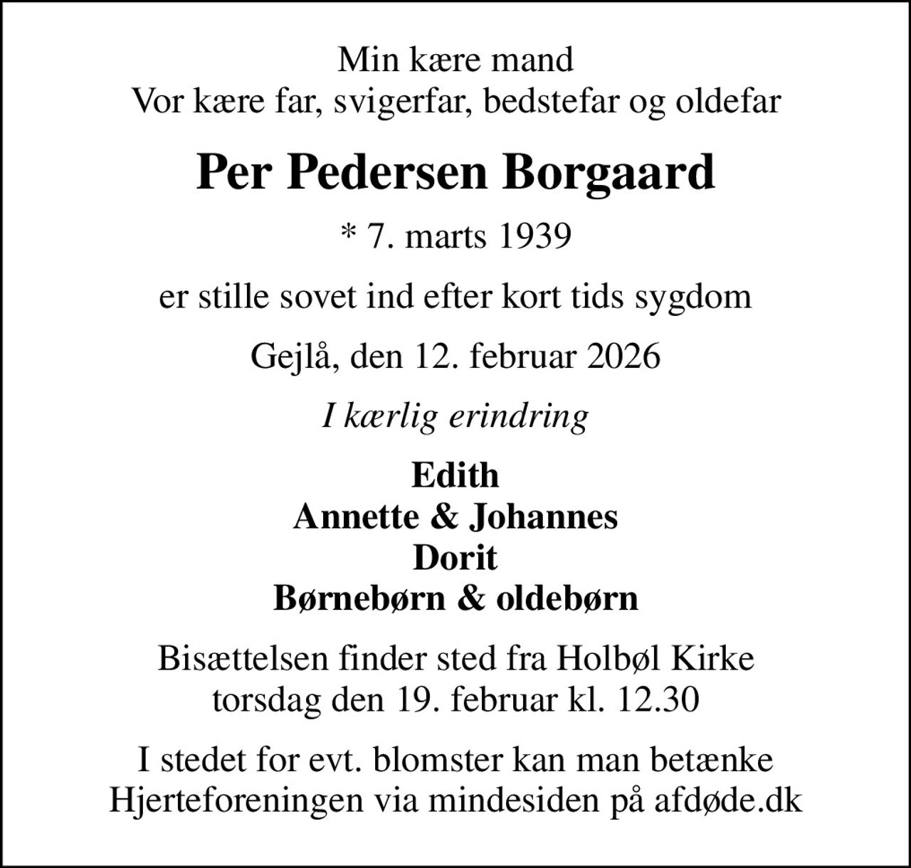 Min kære mand Vor kære far, svigerfar, bedstefar og oldefar
Per Pedersen Borgaard
* 7. marts 1939
er stille sovet ind efter kort tids sygdom
Gejlå, den 12. februar 2026
I kærlig erindring
Edith Annette & Johannes Dorit Børnebørn & oldebørn
Bisættelsen finder sted fra Holbøl Kirke  torsdag den 19. februar kl. 12.30 
I stedet for evt. blomster kan man betænke
					Hjerteforeningen via mindesiden på afdøde.dk