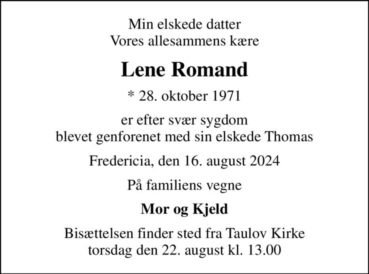 Min elskede datter Vores allesammens kære
Lene Romand
* 28. oktober 1971
er efter svær sygdom blevet genforenet med sin elskede Thomas
Fredericia, den 16. august 2024
På familiens vegne
Mor og Kjeld
Bisættelsen finder sted fra Taulov Kirke  torsdag den 22. august kl. 13.00