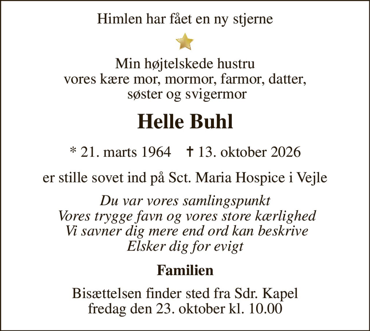 Himlen har fået en ny stjerne 
Min højtelskede hustru vores kære mor, mormor, farmor, datter,  søster og svigermor 
Helle Buhl 
* 21. marts 1964    ✝ 13. oktober 2026 
er stille sovet ind på Sct. Maria Hospice i Vejle 
Du var vores samlingspunkt  Vores trygge favn og vores store kærlighed  Vi savner dig mere end ord kan beskrive Elsker dig for evigt 
Familien 
Bisættelsen finder sted fra Sdr. Kapel fredag den 23. oktober kl. 10.00