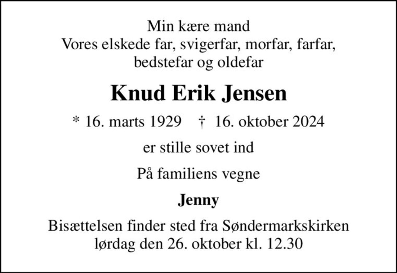 Min kære mand Vores elskede far, svigerfar, morfar, farfar, bedstefar og oldefar
Knud Erik Jensen
* 16. marts 1929    ✝ 16. oktober 2024
er stille sovet ind
På familiens vegne
Jenny
Bisættelsen finder sted fra Søndermarkskirken  lørdag den 26. oktober kl. 12.30