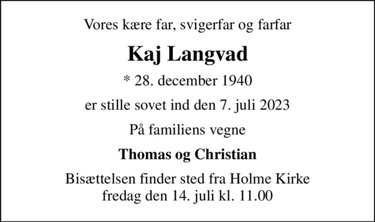 Vores kære far, svigerfar og farfar
Kaj Langvad
* 28. december 1940
er stille sovet ind den 7. juli 2023
På familiens vegne
Thomas og Christian
Bisættelsen finder sted fra Holme Kirke  fredag den 14. juli kl. 11.00