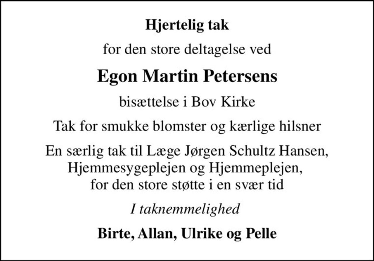 Hjertelig tak
for den store deltagelse ved
Egon Martin Petersens
bisættelse i Bov Kirke
Tak for smukke blomster og kærlige hilsner
En særlig tak til Læge Jørgen Schultz Hansen, Hjemmesygeplejen og Hjemmeplejen,  for den store støtte i en svær tid
I taknemmelighed 
Birte, Allan, Ulrike og Pelle