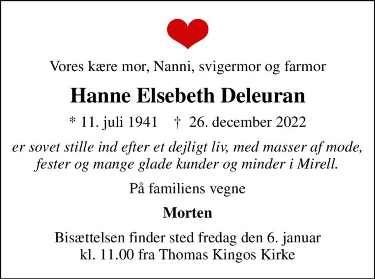 Vores kære mor, Nanni, svigermor og farmor
Hanne Elsebeth Deleuran
* 11. juli 1941    ✝ 26. december 2022
er sovet stille ind efter et dejligt liv, med masser af mode, fester og mange glade kunder og minder i Mirell.
På familiens vegne
Morten
Bisættelsen finder sted fredag den 6. januar kl. 11.00 fra Thomas Kingos Kirke
