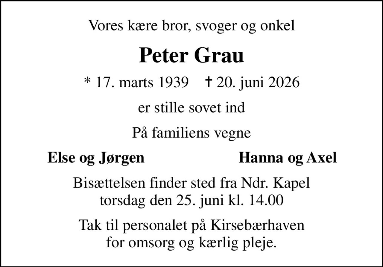 Vores kære bror, svoger og onkel
Peter Grau
* 17. marts 1939    ✝ 20. juni 2026
er stille sovet ind
På familiens vegne
Else og Jørgen
Hanna og Axel
Bisættelsen finder sted fra Ndr. Kapel  torsdag den 25. juni kl. 14.00 
Tak til personalet på Kirsebærhaven for omsorg og kærlig pleje.