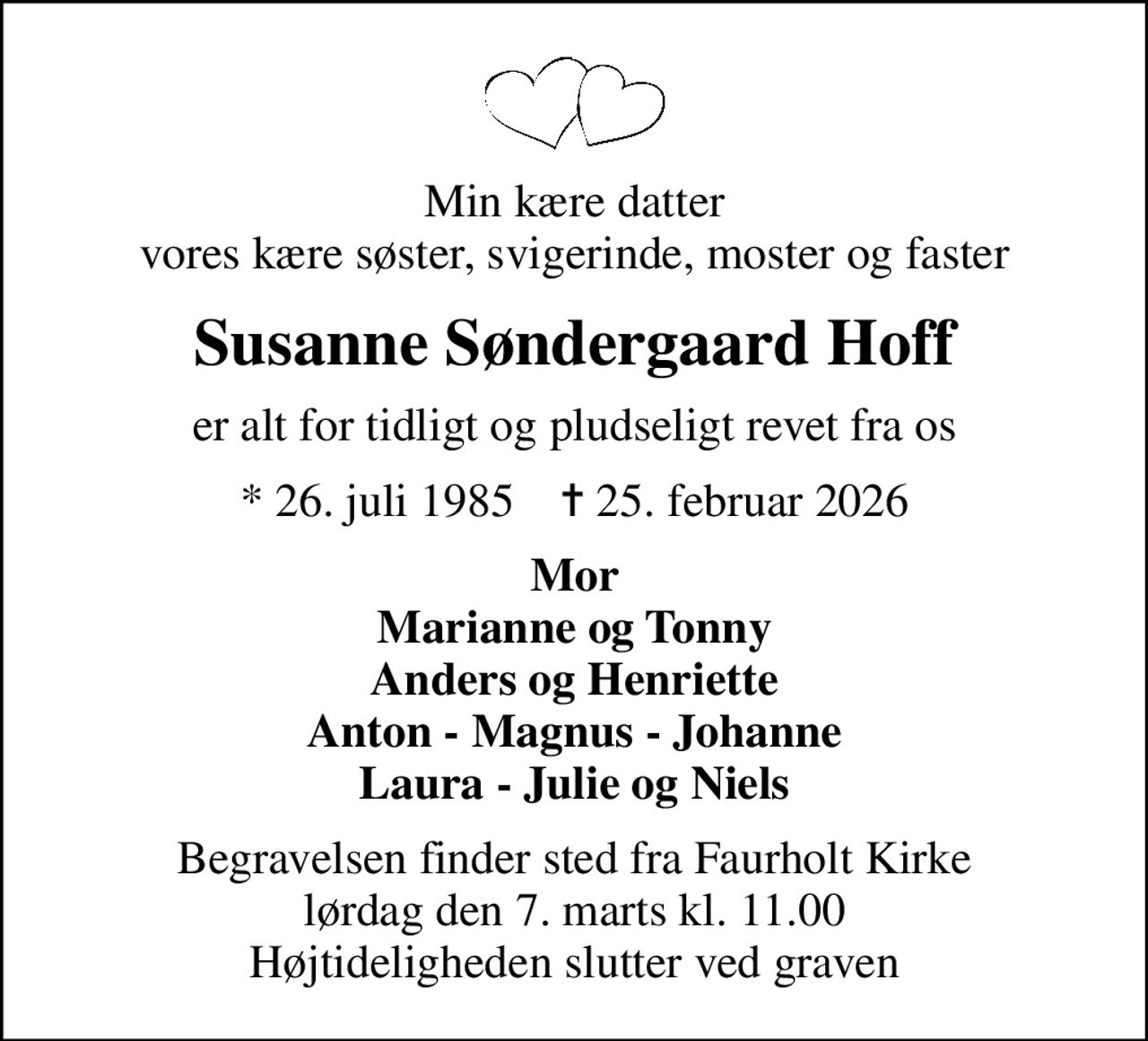 Min kære datter vores kære søster, svigerinde, moster og faster
Susanne Søndergaard Hoff
er alt for tidligt og pludseligt revet fra os
* 26. juli 1985    ✝ 25. februar 2026
Mor Marianne og Tonny Anders og Henriette Anton - Magnus - Johanne Laura - Julie og Niels
Begravelsen finder sted fra Faurholt Kirke. Højtideligheden slutter ved graven.
Tidspunkt for begravelsen oplyses på afdøde.dk