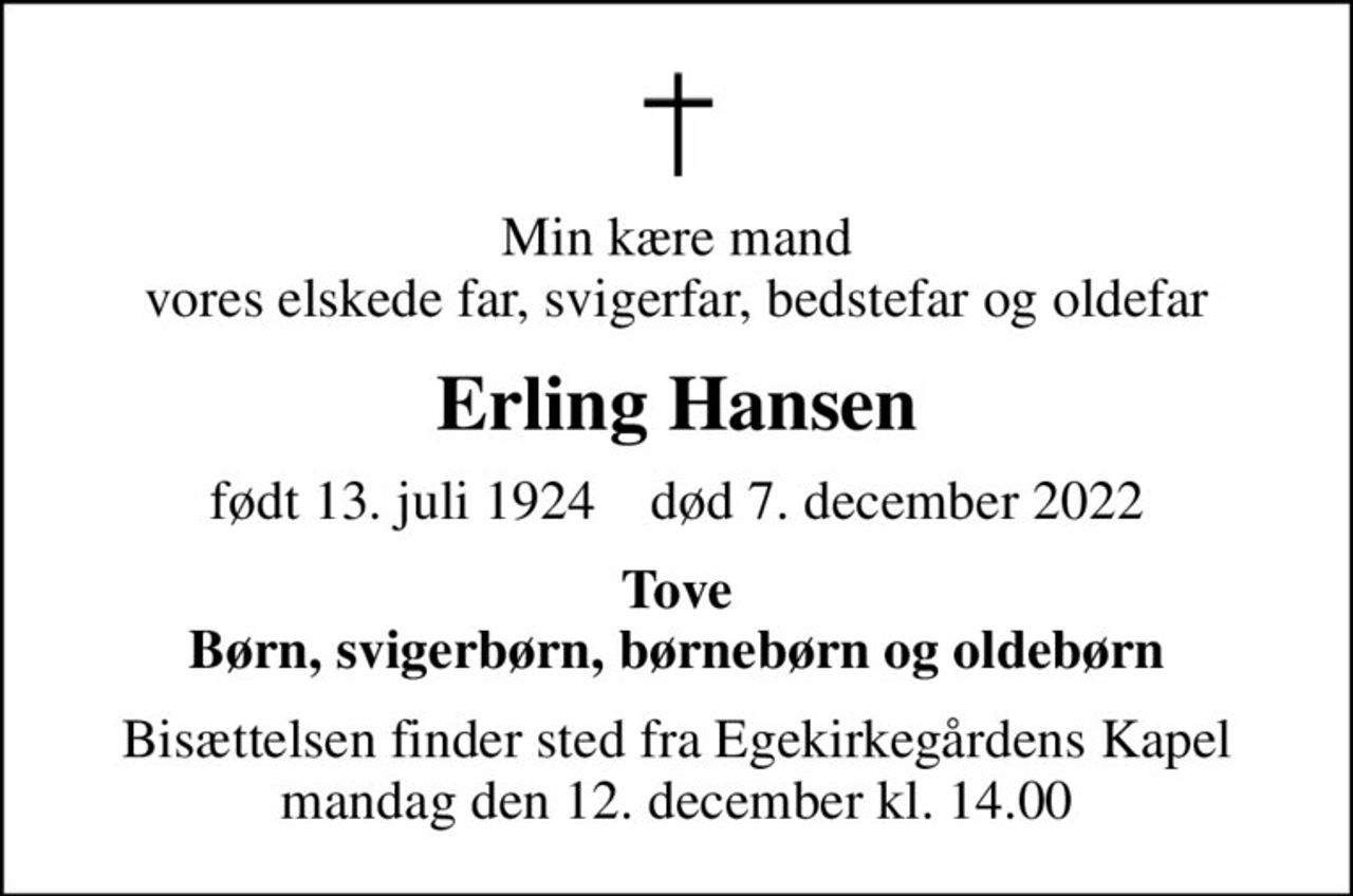Min kære mand vores elskede far, svigerfar, bedstefar og oldefar
Erling Hansen
født 13. juli 1924    død 7. december 2022
Tove Børn, svigerbørn, børnebørn og oldebørn
Bisættelsen finder sted fra Egekirkegårdens Kapel  mandag den 12. december kl. 14.00