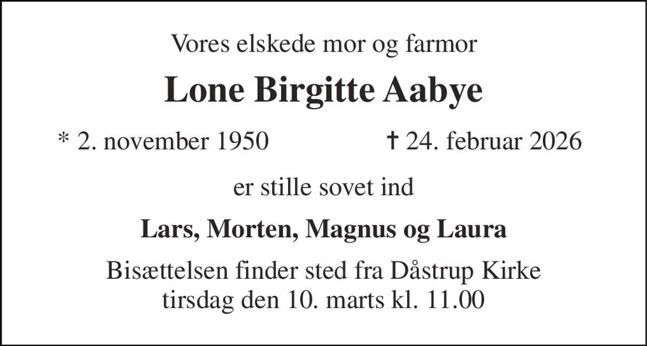 Vores elskede mor og farmor 
Lone Birgitte Aabye​ 
*​ 2. november 1950 
✝​ 24. februar 2026​ 
er stille sovet ind 
Lars, Morten, Magnus og Laura 
Bisættelsen​ finder sted fra Dåstrup Kirke​ tirsdag den 10. marts​ kl. 11.00