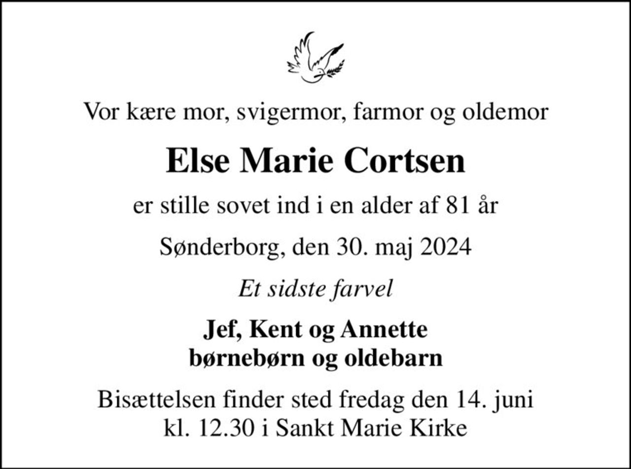 Vor kære mor, svigermor, farmor og oldemor
Else Marie Cortsen
er stille sovet ind i en alder af 81 år
Sønderborg, den 30. maj 2024
Et sidste farvel
Jef, Kent og Annette børnebørn og oldebarn
Bisættelsen finder sted fredag den 14. juni kl. 12.30 i Sankt Marie Kirke