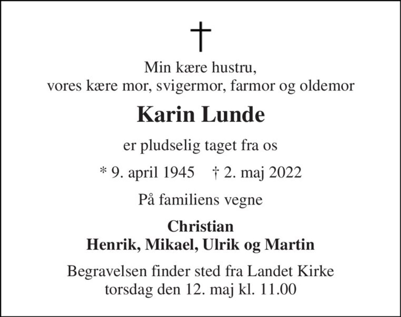 Min kære hustru, vores kære mor, svigermor, farmor og oldemor 
Karin Lunde 
er pludselig taget fra os 
*​ 9. april 1945​    †​ 2. maj 2022 
På familiens vegne 
Christian Henrik, Mikael, Ulrik og Martin 
Begravelsen finder sted fra Landet Kirke torsdag den 12. maj kl. 11.00