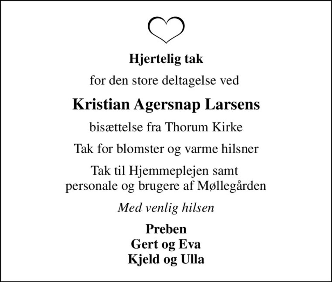 Hjertelig tak
for den store deltagelse ved 
Kristian Agersnap Larsens
bisættelse fra Thorum Kirke
Tak for blomster og varme hilsner
Tak til Hjemmeplejen samt  personale og brugere af Møllegården
Med venlig hilsen
Preben Gert og Eva Kjeld og Ulla