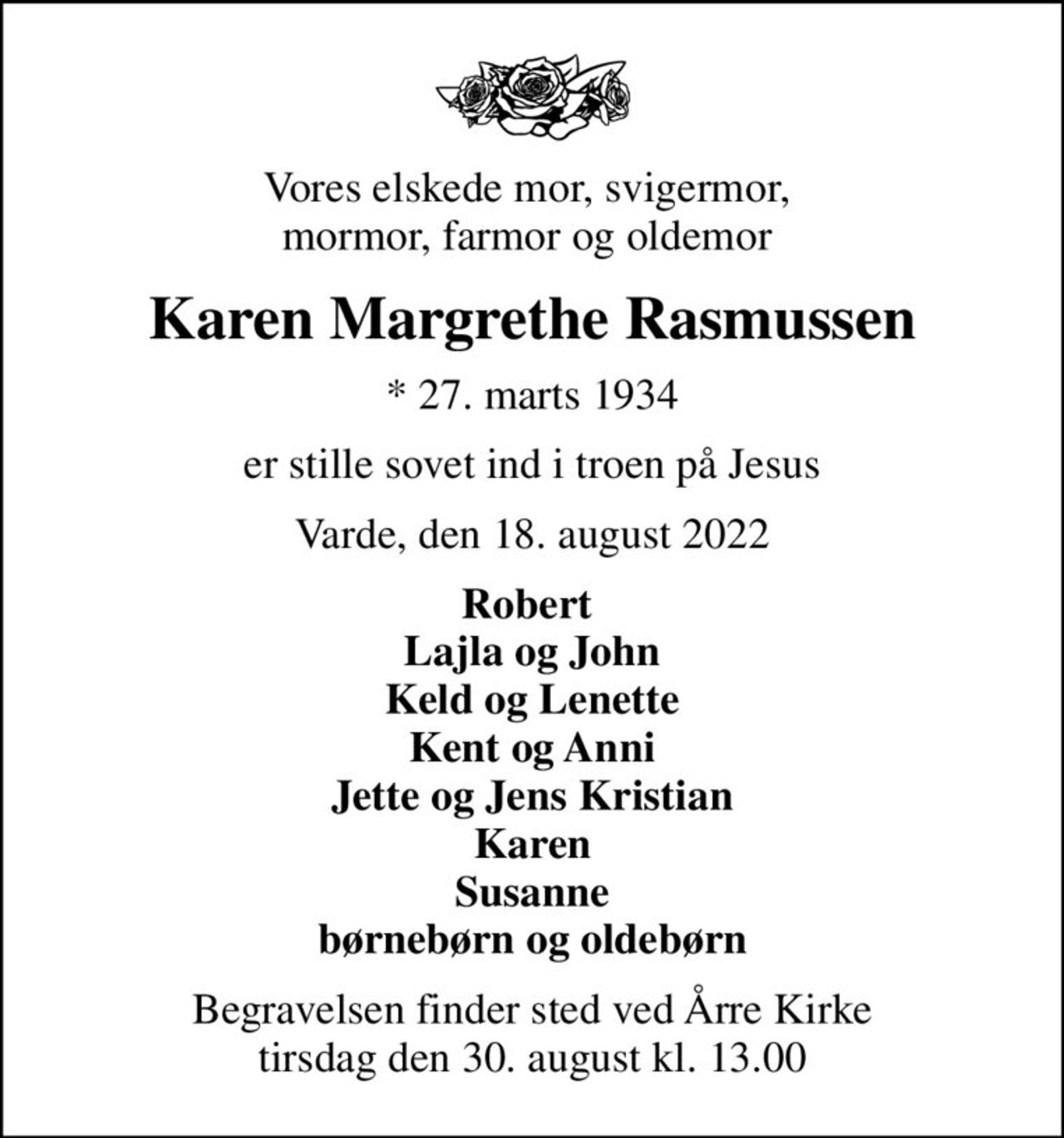 Vores elskede mor, svigermor,  mormor, farmor og oldemor 
Karen Margrethe Rasmussen
* 27. marts 1934
er stille sovet ind i troen på Jesus
Varde, den 18. august 2022
Robert  Lajla og John Keld og Lenette Kent og Anni Jette og Jens Kristian Karen Susanne børnebørn og oldebørn
Begravelsen finder sted ved Årre Kirke  tirsdag den 30. august kl. 13.00