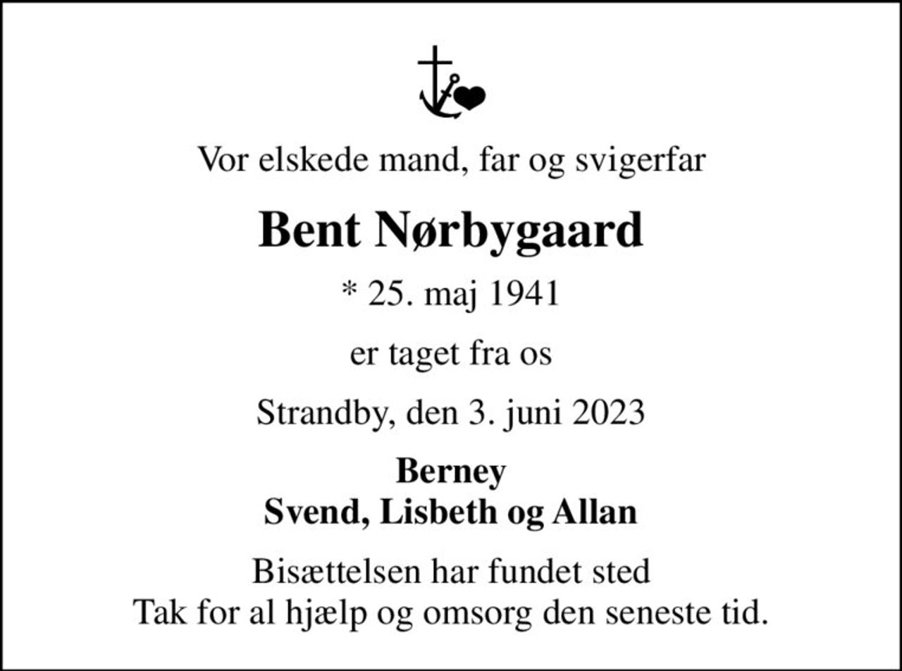 Vor elskede mand, far og svigerfar
Bent Nørbygaard
* 25. maj 1941
er taget fra os
Strandby, den 3. juni 2023
Berney Svend, Lisbeth og Allan
Bisættelsen har fundet sted Tak for al hjælp og omsorg den seneste tid.